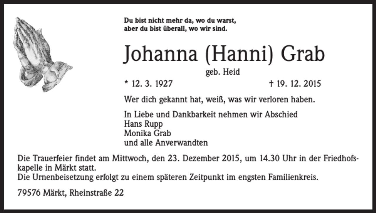 <p>Du bist nicht mehr da, wo du warst,<br />aber du bist überall, wo wir sind.</p><p>Johanna (Hanni) Grab<br />geb. Heid</p><p>* 12. 3. 1927</p><p>† 19. 12. 2015</p><p>Wer dich gekannt hat, weiß, was wir verloren haben.<br />In Liebe und Dankbarkeit nehmen wir Abschied<br />Hans Rupp<br />Monika Grab<br />und alle Anverwandten<br />Die Trauerfeier findet am Mittwoch, den 23. Dezember 2015, um 14.30 Uhr in der Friedhofskapelle in Märkt statt.<br />Die Urnenbeisetzung erfolgt zu einem späteren Zeitpunkt im engsten Familienkreis.<br />79576 Märkt, Rheinstraße 22</p>
