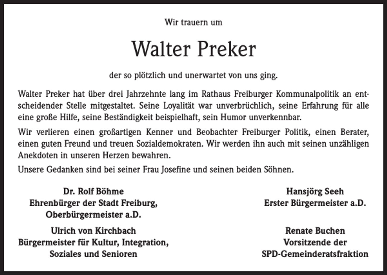 <p>Wir trauern um</p><p>Walter Preker<br />der so plötzlich und unerwartet von uns ging.<br />Walter Preker hat über drei Jahrzehnte lang im Rathaus Freiburger Kommunalpolitik an ent­<br />scheidender Stelle mitgestaltet. Seine Loyalität war unverbrüchlich, seine Erfahrung für alle<br />eine große Hilfe, seine Beständigkeit beispielhaft, sein Humor unverkennbar.<br />Wir verlieren einen großartigen Kenner und Beobachter Freiburger Politik, einen Berater,<br />einen guten Freund und treuen Sozialdemokraten. Wir werden ihn auch mit seinen unzähligen<br />­Anekdoten in unseren Herzen bewahren.<br />Unsere Gedanken sind bei seiner Frau Josefine und seinen beiden Söhnen.</p><p>Dr. Rolf Böhme<br />Ehrenbürger der Stadt Freiburg,</p><p>Oberbürgermeister a.D.</p><p>Hansjörg Seeh<br />Erster Bürgermeister a.D.</p><p>Ulrich von Kirchbach<br />Bürgermeister für Kultur, Integration,</p><p>Soziales und Senioren</p><p>Renate Buchen<br />Vorsitzende der<br />SPD-Gemeinderatsfraktion</p>