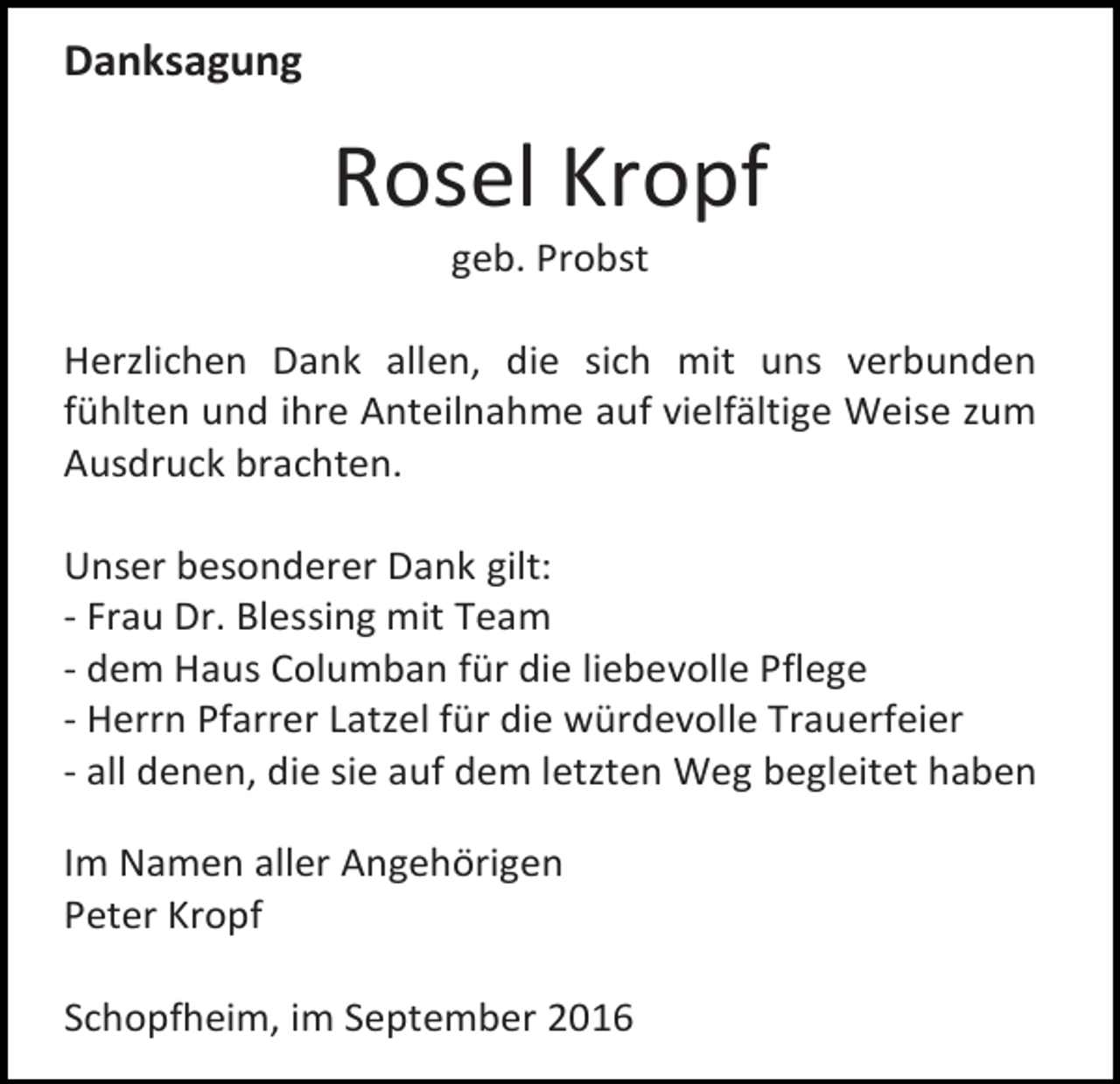 <p>Danksagung</p><p>Rosel Kropf<br />geb. Probst<br />Herzlichen Dank allen, die sich mit uns verbunden<br />fühlten und ihre Anteilnahme auf vielfältige Weise zum<br />Ausdruck brachten.<br />Unser besonderer Dank gilt:<br />- Frau Dr. Blessing mit Team<br />- dem Haus Columban für die liebevolle Pflege<br />- Herrn Pfarrer Latzel für die würdevolle Trauerfeier<br />- all denen, die sie auf dem letzten Weg begleitet haben<br />Im Namen aller Angehörigen<br />Peter Kropf<br />Schopfheim, im September 2016</p>
