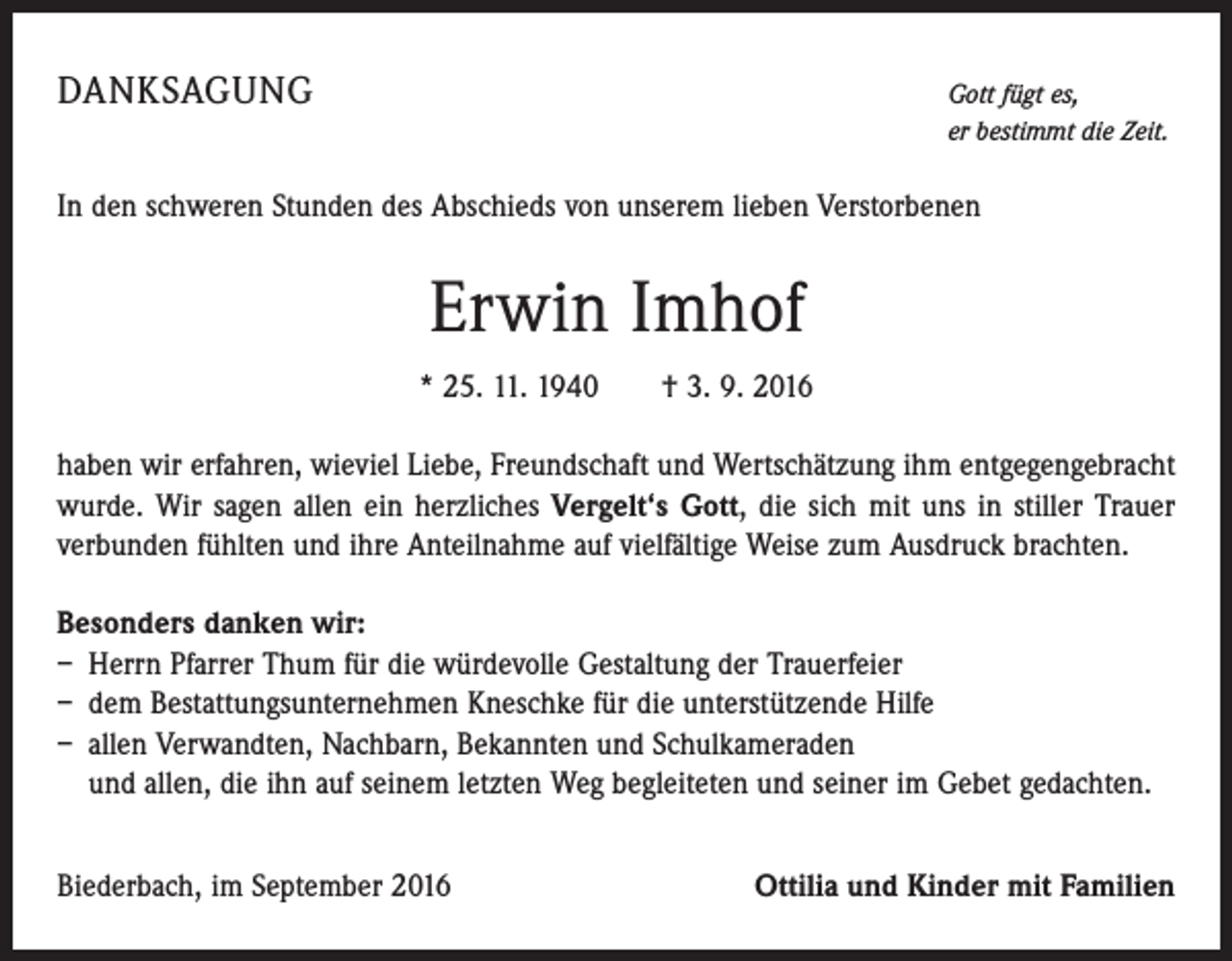 <p>Danksagung</p><p>G<br />ott fügt es,<br />er bestimmt die Zeit.</p><p>In den schweren Stunden des Abschieds von unserem lieben Verstorbenen</p><p>Erwin Imhof<br />* 25. 11. 1940 † 3. 9. 2016<br />haben wir erfahren, wieviel Liebe, Freundschaft und Wertschätzung ihm entgegengebracht<br />wurde. Wir sagen allen ein herzliches Vergelt‘s Gott, die sich mit uns in stiller Trauer<br />­verbunden fühlten und ihre Anteilnahme auf vielfältige Weise zum Ausdruck brachten.<br />Besonders danken wir:<br />– Herrn Pfarrer Thum für die würdevolle Gestaltung der Trauerfeier<br />– dem Bestattungsunternehmen Kneschke für die unterstützende Hilfe<br />– allen Verwandten, Nachbarn, Bekannten und Schulkameraden<br />und allen, die ihn auf seinem letzten Weg begleiteten und seiner im Gebet gedachten.<br />Biederbach, im September 2016</p><p>Ottilia und Kinder mit Familien</p>