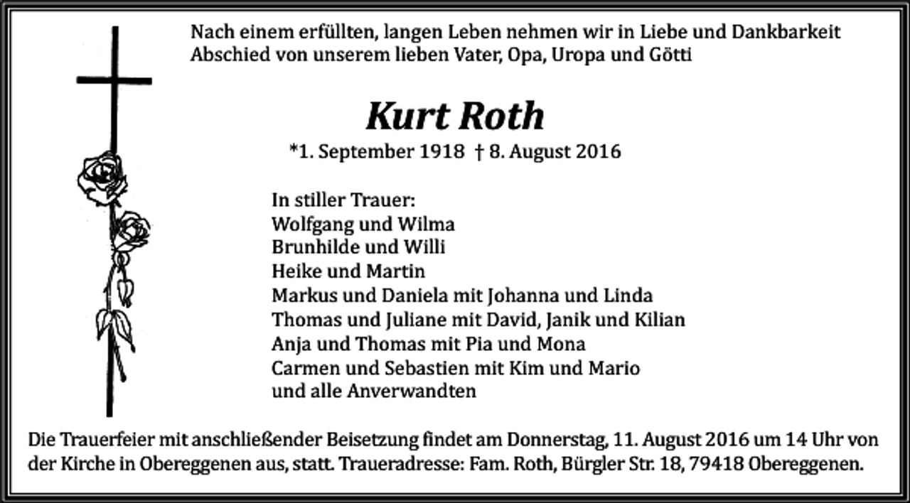 <p>Nach einem erfüllten, langen Leben nehmen wir in Liebe und Dankbarkeit<br />Abschied von unserem lieben Vater, Opa, Uropa und Götti</p><p>Kurt Roth<br />*1. September 1918 † 8. August 2016<br />In stiller Trauer:<br />Wolfgang und Wilma<br />Brunhilde und Willi<br />Heike und Martin<br />Markus und Daniela mit Johanna und Linda<br />Thomas und Juliane mit David, Janik und Kilian<br />Anja und Thomas mit Pia und Mona<br />Carmen und Sebastien mit Kim und Mario<br />und alle Anverwandten<br />Die Trauerfeier mit anschließender Beisetzung findet am Donnerstag, 11. August 2016 um 14 Uhr von<br />der Kirche in Obereggenen aus, statt. Traueradresse: Fam. Roth, Bürgler Str. 18, 79418 Obereggenen.</p>
