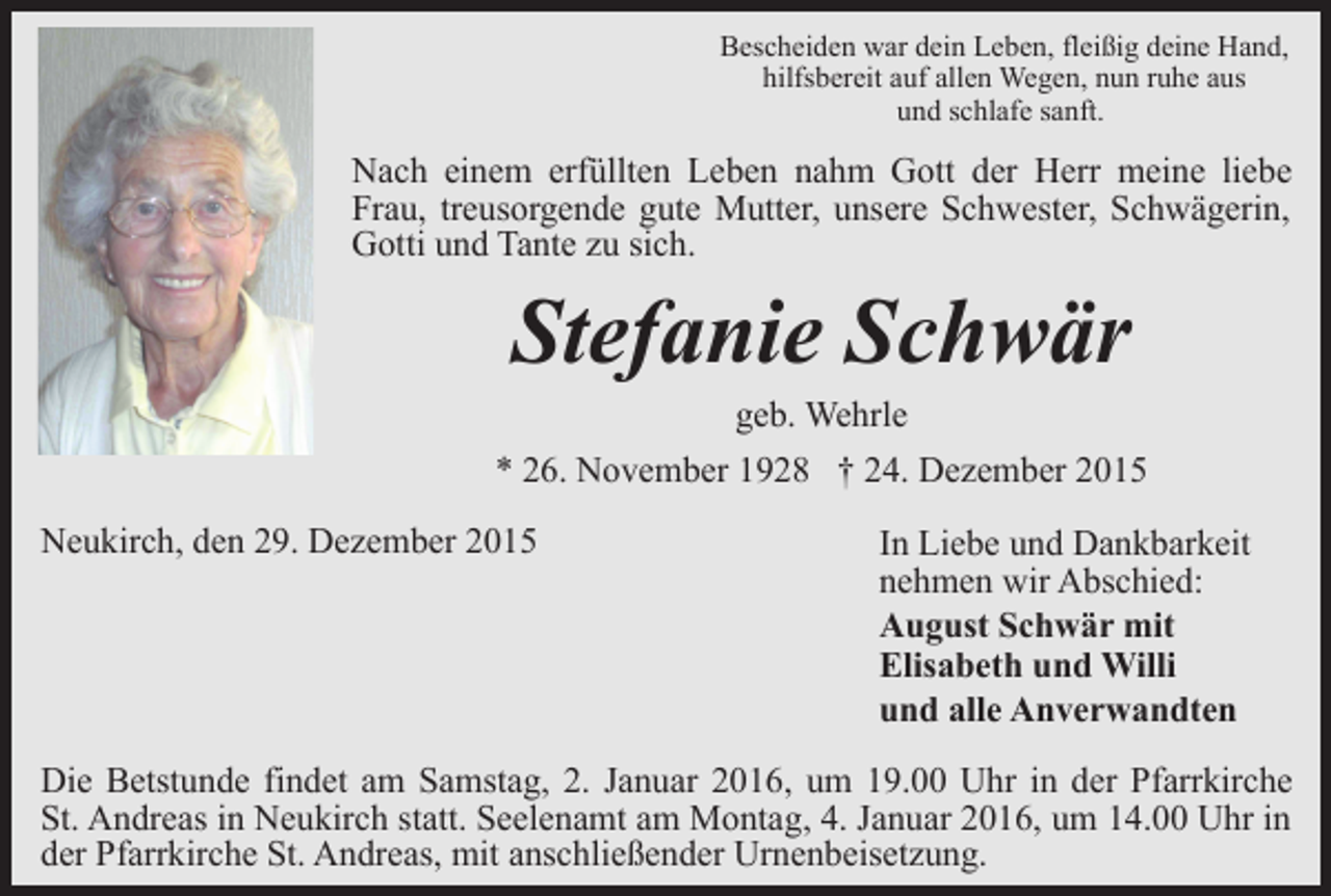 <p>Bescheiden war dein Leben, fleißig deine Hand,<br />hilfsbereit auf allen Wegen, nun ruhe aus<br />und schlafe sanft.</p><p>Nach einem erfüllten Leben nahm Gott der Herr meine liebe<br />Frau, treusorgende gute Mutter, unsere Schwester, Schwägerin,<br />Gotti und Tante zu sich.</p><p>Stefanie Schwär<br />geb. Wehrle</p><p>* 26. November 1928 † 24. Dezember 2015<br />Neukirch, den 29. Dezember 2015</p><p>In Liebe und Dankbarkeit<br />nehmen wir Abschied:<br />August Schwär mit<br />Elisabeth und Willi<br />und alle Anverwandten</p><p>Die Betstunde findet am Samstag, 2. Januar 2016, um 19.00 Uhr in der Pfarrkirche<br />St. Andreas in Neukirch statt. Seelenamt am Montag, 4. Januar 2016, um 14.00 Uhr in<br />der Pfarrkirche St. Andreas, mit anschließender Urnenbeisetzung.</p>