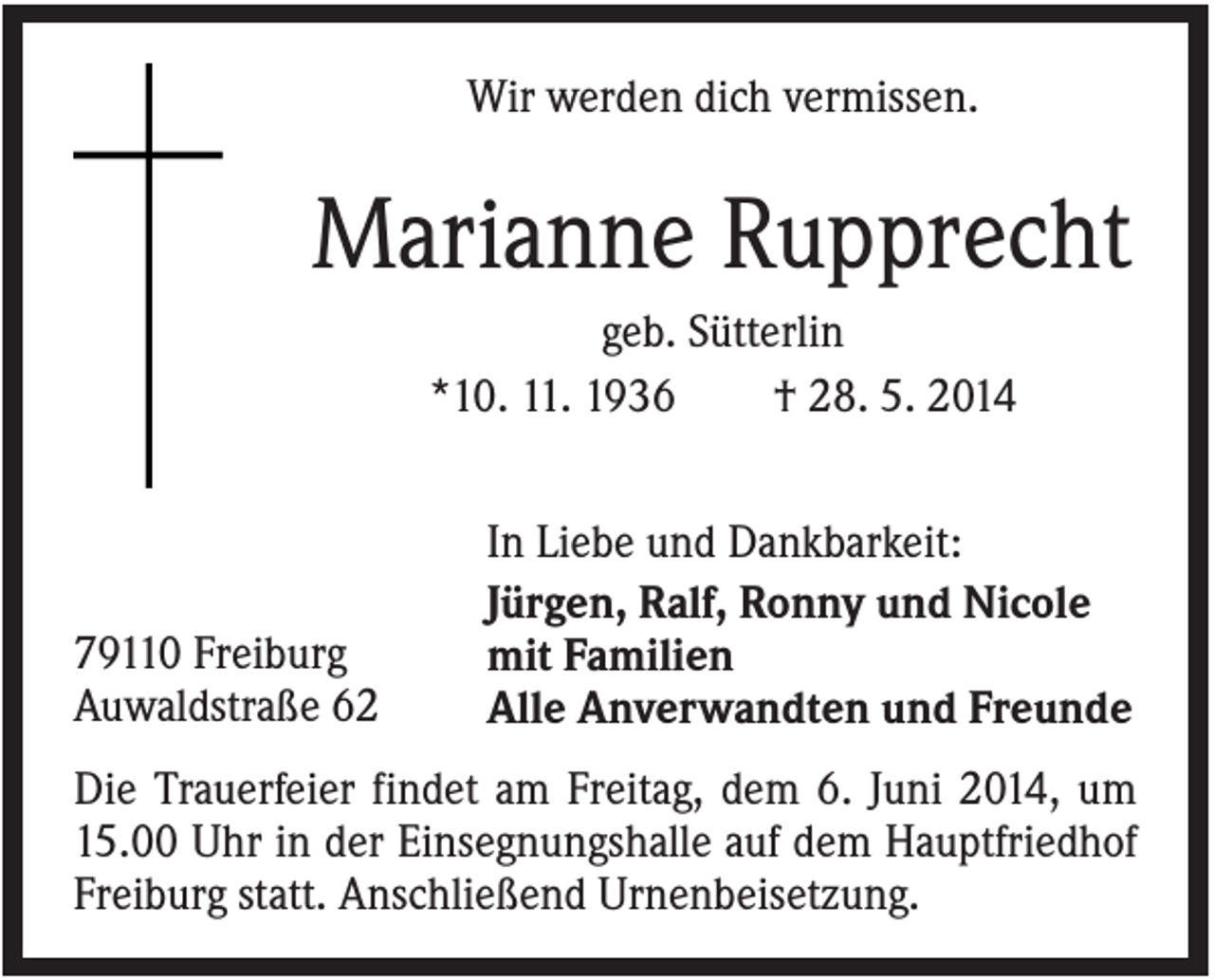 <p>Wir werden dich vermissen.</p><p>Marianne Rupprecht<br />geb. Sütterlin<br />*10. 11. 1936<br />† 28. 5. 2014</p><p>79110 Freiburg<br />Auwaldstraße 62</p><p>In Liebe und Dankbarkeit:<br />Jürgen, Ralf, Ronny und Nicole<br />mit Familien<br />Alle Anverwandten und Freunde</p><p>Die Trauerfeier findet am Freitag, dem 6. Juni 2014, um<br />15.00 Uhr in der Einsegnungshalle auf dem Hauptfriedhof<br />Freiburg statt. Anschließend Urnenbeisetzung.</p>