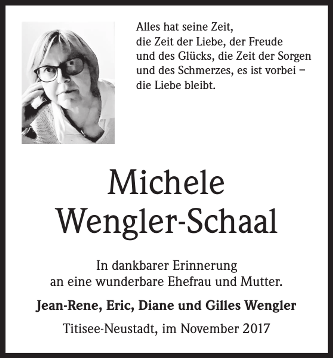 <p>Alles hat seine Zeit,<br />die Zeit der Liebe, der Freude<br />und des Glücks, die Zeit der Sorgen<br />und des Schmerzes, es ist vorbei –<br />die Liebe bleibt.</p><p>Michele<br />Wengler-Schaal<br />In dankbarer Erinnerung<br />an eine wunderbare Ehefrau und Mutter.<br />Jean-Rene, Eric, Diane und Gilles Wengler<br />Titisee-Neustadt, im November 2017</p>