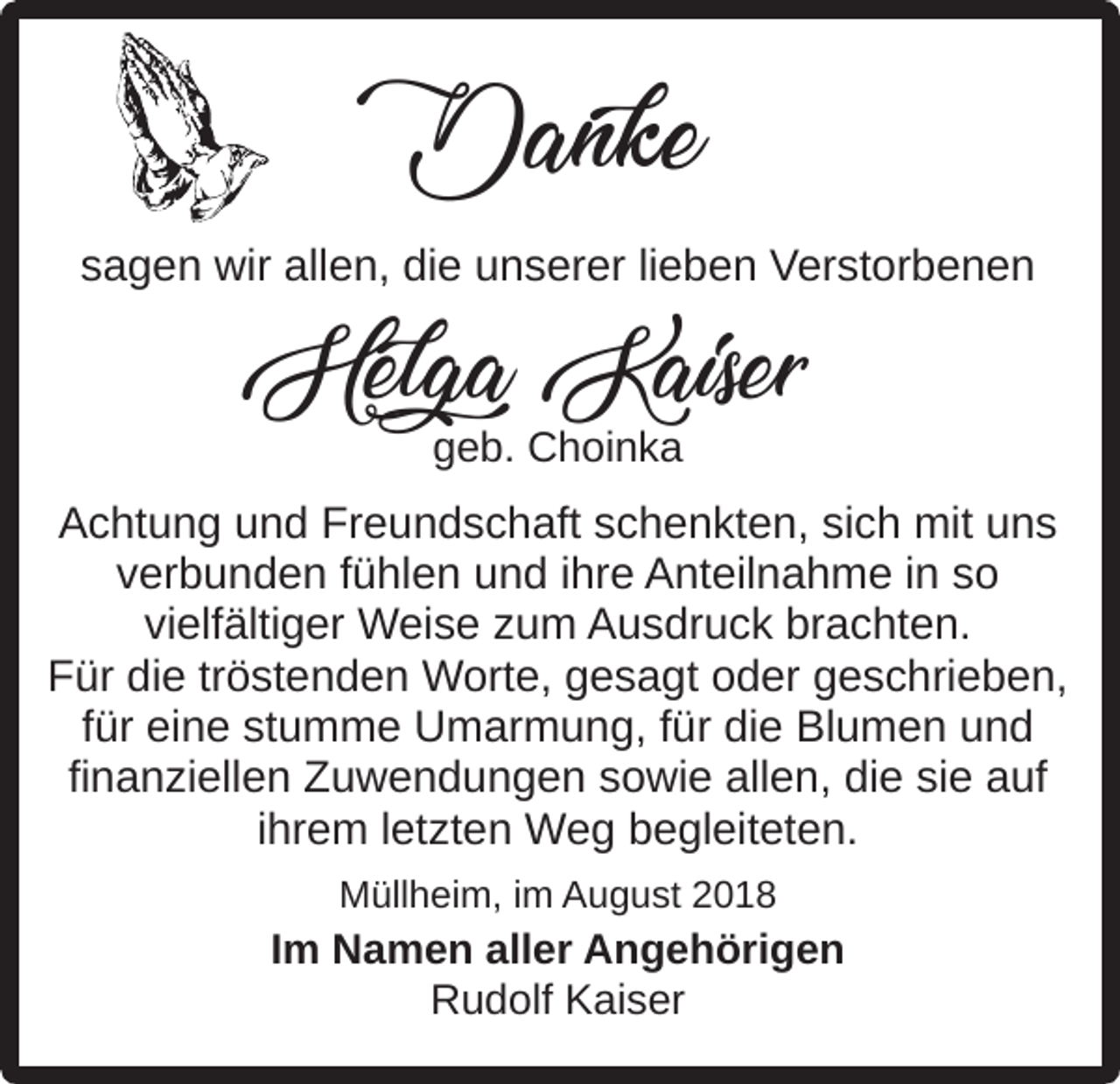 <p>Danke<br />sagen wir allen, die unserer lieben Verstorbenen</p><p>Helga Kaiser<br />geb. Choinka</p><p>Achtung und Freundschaft schenkten, sich mit uns<br />verbunden fühlen und ihre Anteilnahme in so<br />vielfältiger Weise zum Ausdruck brachten.<br />Für die tröstenden Worte, gesagt oder geschrieben,<br />für eine stumme Umarmung, für die Blumen und<br />finanziellen Zuwendungen sowie allen, die sie auf<br />ihrem letzten Weg begleiteten.<br />Müllheim, im August 2018</p><p>Im Namen aller Angehörigen<br />Rudolf Kaiser</p>