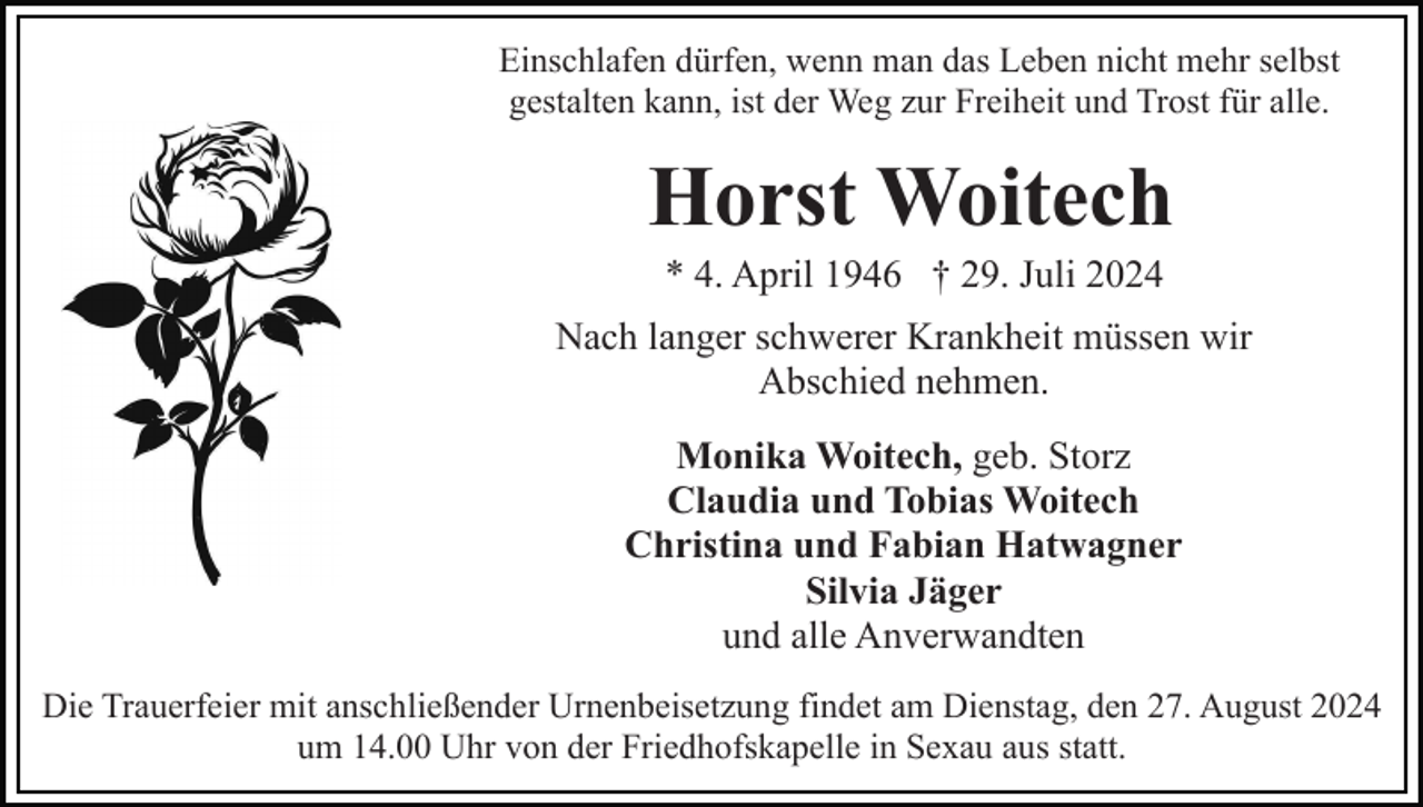 <p>Einschlafen dürfen, wenn man das Leben nicht mehr selbst<br />gestalten kann, ist der Weg zur Freiheit und Trost für alle.</p><p>Horst Woitech<br />* 4. April 1946 † 29. Juli 2024<br />Nach langer schwerer Krankheit müssen wir<br />Abschied nehmen.<br />Monika Woitech, geb. Storz<br />Claudia und Tobias Woitech<br />Christina und Fabian Hatwagner<br />Silvia Jäger<br />und alle Anverwandten<br />Die Trauerfeier mit anschließender Urnenbeisetzung findet am Dienstag, den 27. August 2024<br />um 14.00 Uhr von der Friedhofskapelle in Sexau aus statt.</p>