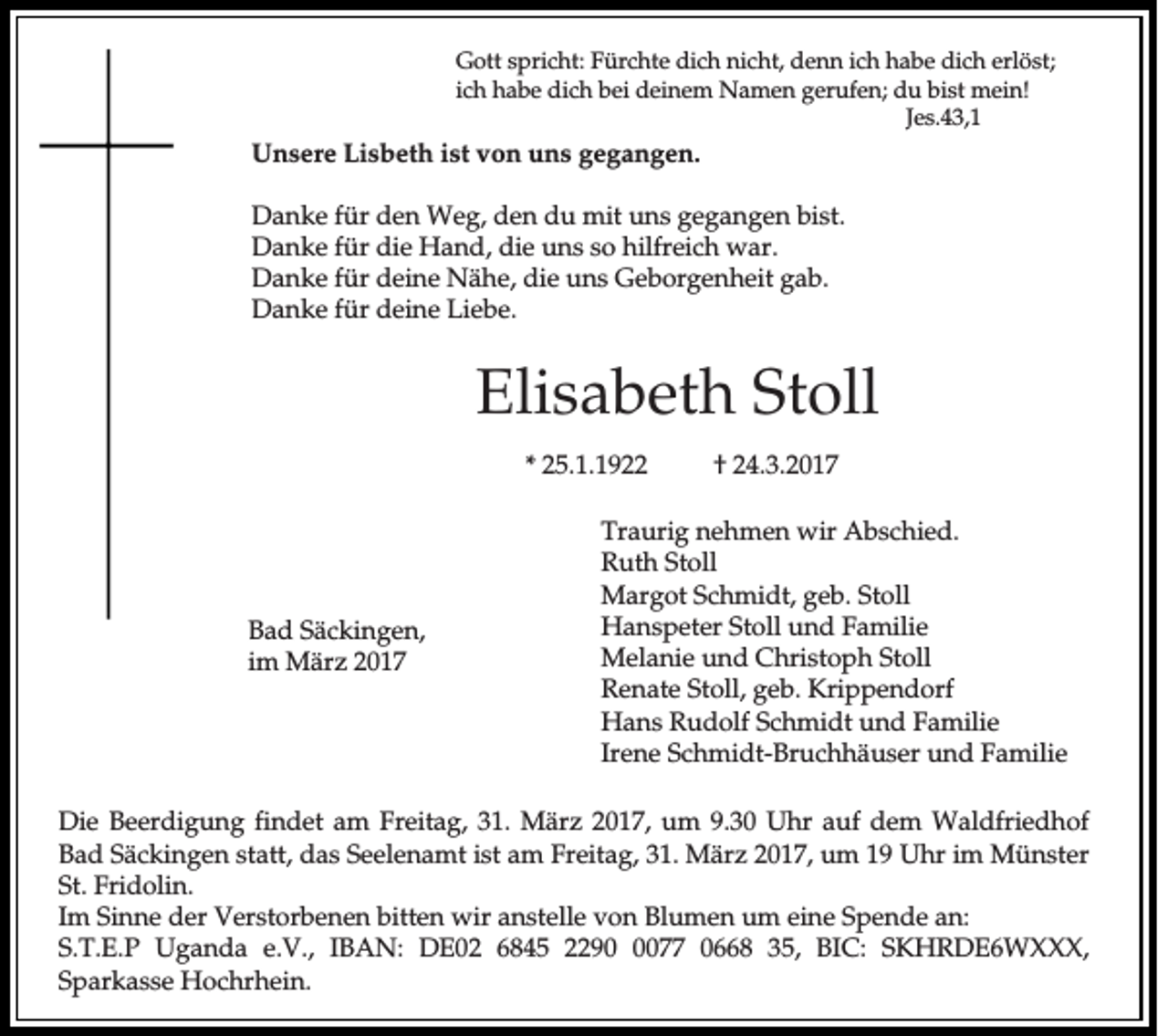 <p>Gott spricht: Fürchte dich nicht, denn ich habe dich erlöst;<br />ich habe dich bei deinem Namen gerufen; du bist mein!<br />Jes.43,1</p><p>Unsere Lisbeth ist von uns gegangen.<br />Danke für den Weg, den du mit uns gegangen bist.<br />Danke für die Hand, die uns so hilfreich war.<br />Danke für deine Nähe, die uns Geborgenheit gab.<br />Danke für deine Liebe.</p><p>Elisabeth Stoll<br />* 25.1.1922</p><p>Bad Säckingen,<br />im März 2017</p><p>† 24.3.2017</p><p>Traurig nehmen wir Abschied.<br />Ruth Stoll<br />Margot Schmidt, geb. Stoll<br />Hanspeter Stoll und Familie<br />Melanie und Christoph Stoll<br />Renate Stoll, geb. Krippendorf<br />Hans Rudolf Schmidt und Familie<br />Irene Schmidt-Bruchhäuser und Familie</p><p>Die Beerdigung findet am Freitag, 31. März 2017, um 9.30 Uhr auf dem Waldfriedhof<br />Bad Säckingen statt, das Seelenamt ist am Freitag, 31. März 2017, um 19 Uhr im Münster<br />St. Fridolin.<br />Im Sinne der Verstorbenen bitten wir anstelle von Blumen um eine Spende an:<br />S.T.E.P Uganda e.V., IBAN: DE02 6845 229077 0668 35, BIC: SKHRDE6WXXX,<br />Sparkasse Hochrhein.</p>