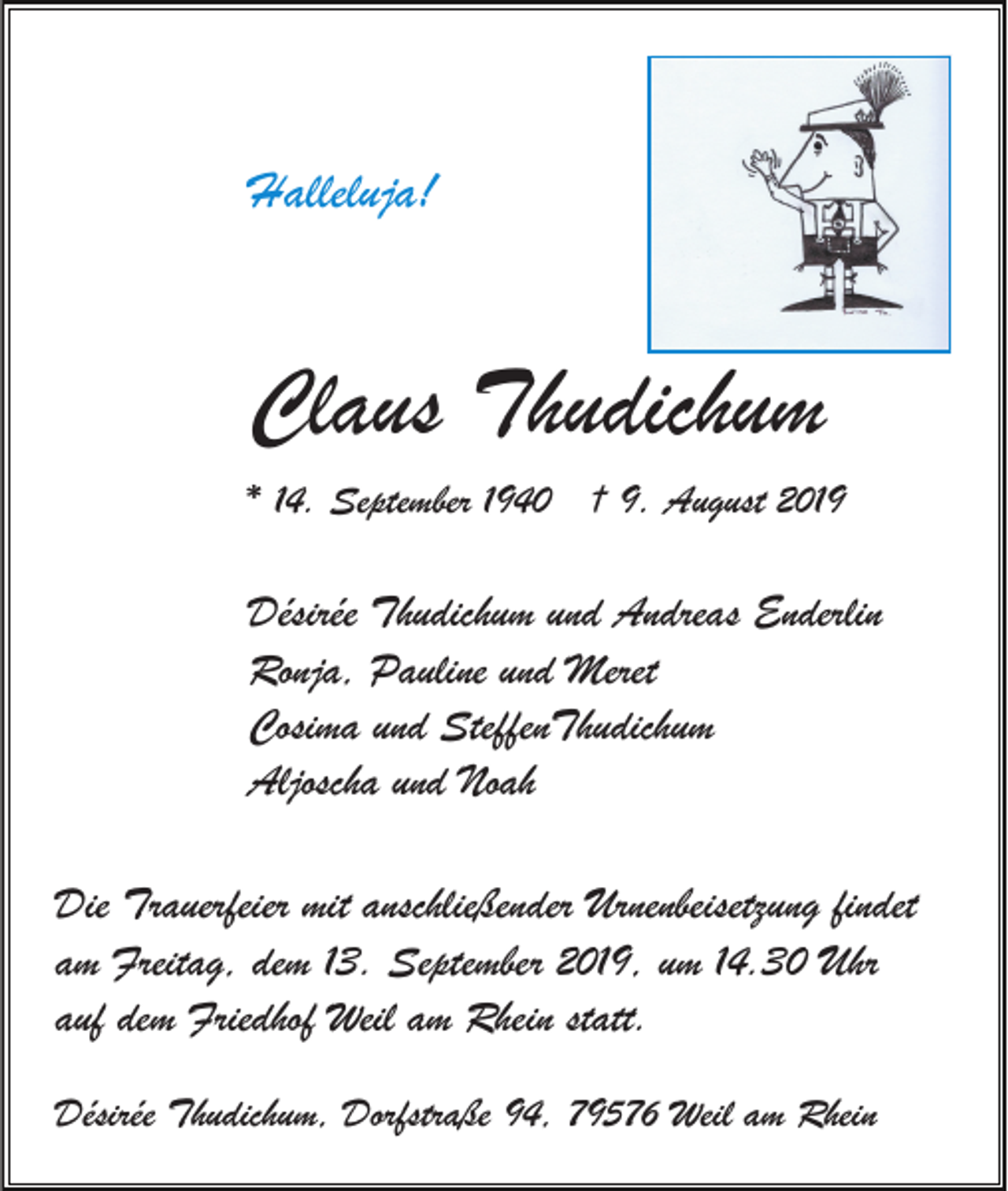 <p>Halleluja!</p><p>Claus Thudichum<br />* 14. September 1940 † 9. August 2019</p><p>Désirée Thudichum und Andreas Enderlin<br />Ronja, Pauline und Meret<br />Cosima und SteffenThudichum<br />Aljoscha und Noah<br />Die Trauerfeier mit anschließender Urnenbeisetzung findet<br />am Freitag, dem 13. September 2019, um 14.30 Uhr<br />auf dem Friedhof Weil am Rhein statt.<br />Désirée Thudichum, Dorfstraße 94, 79576 Weil am Rhein</p>