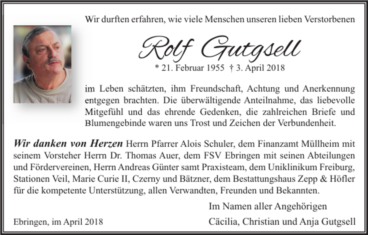 <p>Wir durften erfahren, wie viele Menschen unseren lieben Verstorbenen</p><p>Rolf Gutgsell<br />* 21. Februar 1955 † 3. April 2018</p><p>im Leben schätzten, ihm Freundschaft, Achtung und Anerkennung<br />entgegen brachten. Die überwältigende Anteilnahme, das liebevolle<br />Mitgefühl und das ehrende Gedenken, die zahlreichen Briefe und<br />Blumengebinde waren uns Trost und Zeichen der Verbundenheit.</p><p>Wir danken von Herzen Herrn Pfarrer Alois Schuler, dem Finanzamt Müllheim mit</p><p>seinem Vorsteher Herrn Dr. Thomas Auer, dem FSV Ebringen mit seinen Abteilungen<br />und Fördervereinen, Herrn Andreas Günter samt Praxisteam, dem Uniklinikum Freiburg,<br />Stationen Veil, Marie Curie II, Czerny und Bätzner, dem Bestattungshaus Zepp &amp; Höfler<br />für die kompetente Unterstützung, allen Verwandten, Freunden und Bekannten.<br />Ebringen, im April 2018</p><p>Im Namen aller Angehörigen<br />Cäcilia, Christian und Anja Gutgsell</p>