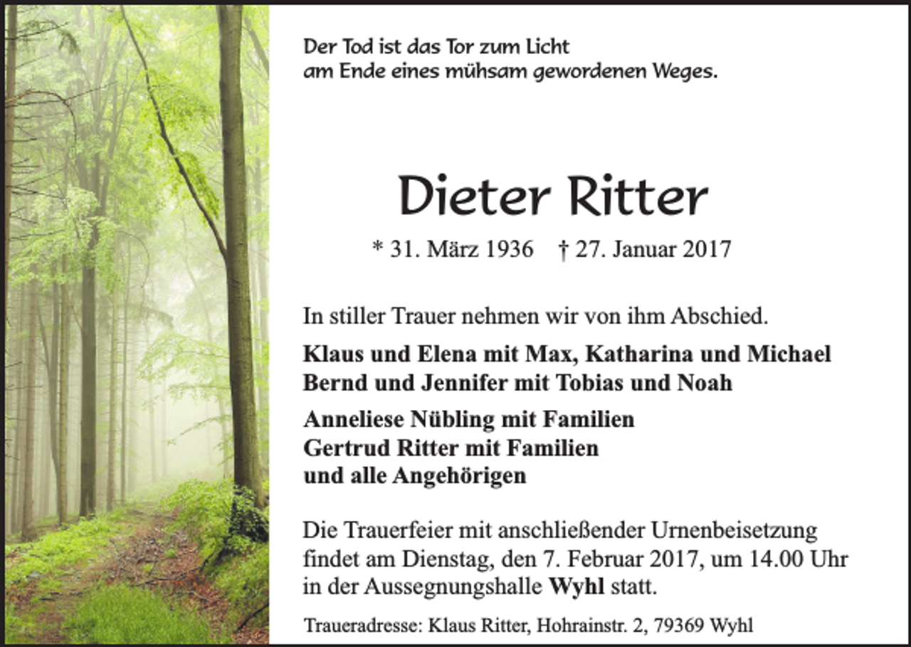 <p>Der Tod ist das Tor zum Licht<br />am Ende eines mühsam gewordenen Weges.</p><p>Dieter Ritter<br />* 31. März 1936 † 27. Januar 2017<br />In stiller Trauer nehmen wir von ihm Abschied.<br />Klaus und Elena mit Max, Katharina und Michael<br />Bernd und Jennifer mit Tobias und Noah<br />Anneliese Nübling mit Familien<br />Gertrud Ritter mit Familien<br />und alle Angehörigen<br />Die Trauerfeier mit anschließender Urnenbeisetzung<br />findet am Dienstag, den 7. Februar 2017, um 14.00 Uhr<br />in der Aussegnungshalle Wyhl statt.<br />Traueradresse: Klaus Ritter, Hohrainstr. 2, 79369 Wyhl</p>