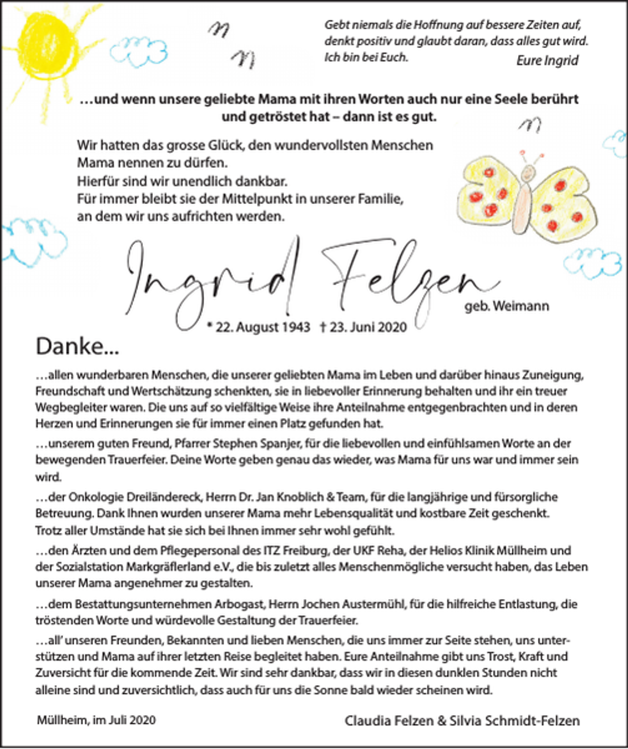 <p>Gebt niemals die Hoffnung auf bessere Zeiten auf,<br />denkt positiv und glaubt daran, dass alles gut wird.<br />Ich bin bei Euch.<br />Eure Ingrid</p><p>…und wenn unsere geliebte Mama mit ihren Worten auch nur eine Seele berührt<br />und getröstet hat – dann ist es gut.<br />Wir hatten das grosse Glück, den wundervollsten Menschen<br />Mama nennen zu dürfen.<br />Hierfür sind wir unendlich dankbar.<br />Für immer bleibt sie der Mittelpunkt in unserer Familie,<br />an dem wir uns aufrichten werden.</p><p>Ingrid Felzen</p><p>geb. Weimann</p><p>Danke...</p><p>* 22. August 1943 † 23. Juni 2020</p><p>…allen wunderbaren Menschen, die unserer geliebten Mama im Leben und darüber hinaus Zuneigung,<br />Freundschaft und Wertschätzung schenkten, sie in liebevoller Erinnerung behalten und ihr ein treuer<br />Wegbegleiter waren. Die uns auf so vielfältige Weise ihre Anteilnahme entgegenbrachten und in deren<br />Herzen und Erinnerungen sie für immer einen Platz gefunden hat.<br />…unserem guten Freund, Pfarrer Stephen Spanjer, für die liebevollen und einfühlsamen Worte an der<br />bewegenden Trauerfeier. Deine Worte geben genau das wieder, was Mama für uns war und immer sein<br />wird.<br />…der Onkologie Dreiländereck, Herrn Dr. Jan Knoblich &amp; Team, für die langjährige und fürsorgliche<br />Betreuung. Dank Ihnen wurden unserer Mama mehr Lebensqualität und kostbare Zeit geschenkt.<br />Trotz aller Umstände hat sie sich bei Ihnen immer sehr wohl gefühlt.<br />…den Ärzten und dem Pflegepersonal des ITZ Freiburg, der UKF Reha, der Helios Klinik Müllheim und<br />der Sozialstation Markgräflerland e.V., die bis zuletzt alles Menschenmögliche versucht haben, das Leben<br />unserer Mama angenehmer zu gestalten.<br />…dem Bestattungsunternehmen Arbogast, Herrn Jochen Austermühl, für die hilfreiche Entlastung, die<br />tröstenden Worte und würdevolle Gestaltung der Trauerfeier.<br />…all’ unseren Freunden, Bekannten und lieben Menschen, die uns immer zur Seite stehen, uns unterstützen und Mama auf ihrer letzten Reise begleitet haben. Eure Anteilnahme gibt uns Trost, Kraft und<br />Zuversicht für die kommende Zeit. Wir sind sehr dankbar, dass wir in diesen dunklen Stunden nicht<br />alleine sind und zuversichtlich, dass auch für uns die Sonne bald wieder scheinen wird.<br />Müllheim, im Juli 2020</p><p>Claudia Felzen &amp; Silvia Schmidt-Felzen</p>
