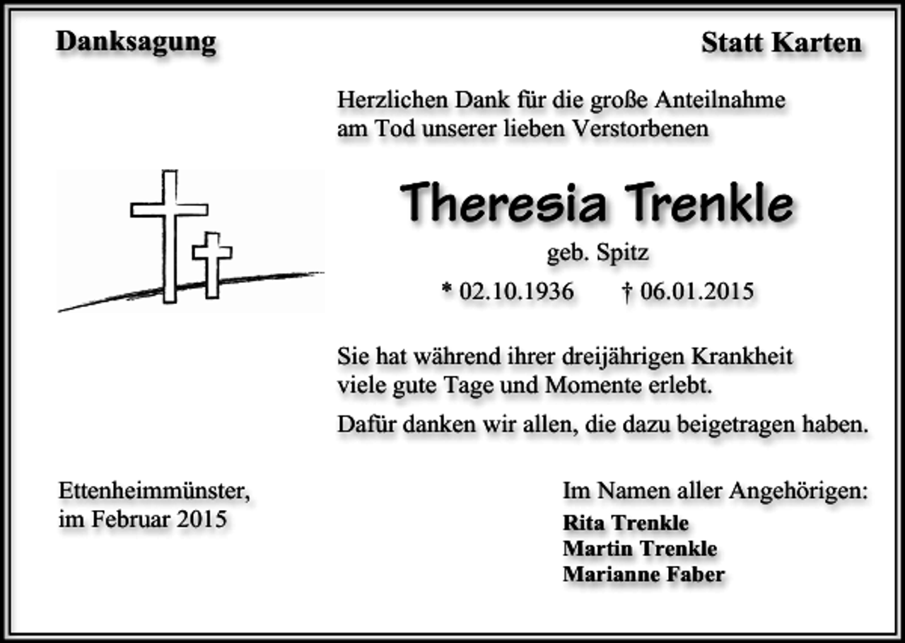 <p>Danksagung</p><p>Statt Karten<br />Herzlichen Dank für die große Anteilnahme<br />am Tod unserer lieben Verstorbenen</p><p>Theresia Trenkle<br />geb. Spitz</p><p>* 02.10.1936</p><p>† 06.01.2015</p><p>Sie hat während ihrer dreijährigen Krankheit<br />viele gute Tage und Momente erlebt.<br />Dafür danken wir allen, die dazu beigetragen haben.<br />Ettenheimmünster,<br />im Februar 2015</p><p>Im Namen aller Angehörigen:<br />Rita Trenkle<br />Martin Trenkle<br />Marianne Faber</p>