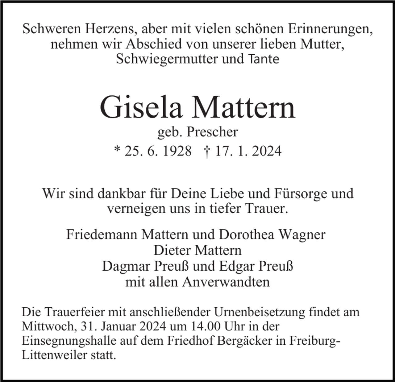 <p>Schweren Herzens, aber mit vielen schönen Erinnerungen,<br />nehmen wir Abschied von unserer lieben Mutter,<br />Schwiegermutter und Tante</p><p>Gisela Mattern<br />geb. Prescher<br />* 25. 6. 1928 † 17. 1. 2024</p><p>Wir sind dankbar für Deine Liebe und Fürsorge und<br />verneigen uns in tiefer Trauer.<br />Friedemann Mattern und Dorothea Wagner<br />Dieter Mattern<br />Dagmar Preuß und Edgar Preuß<br />mit allen Anverwandten<br />Die Trauerfeier mit anschließender Urnenbeisetzung findet am<br />Mittwoch, 31. Januar 2024 um 14.00 Uhr in der<br />Einsegnungshalle auf dem Friedhof Bergäcker in FreiburgLittenweiler statt.</p>