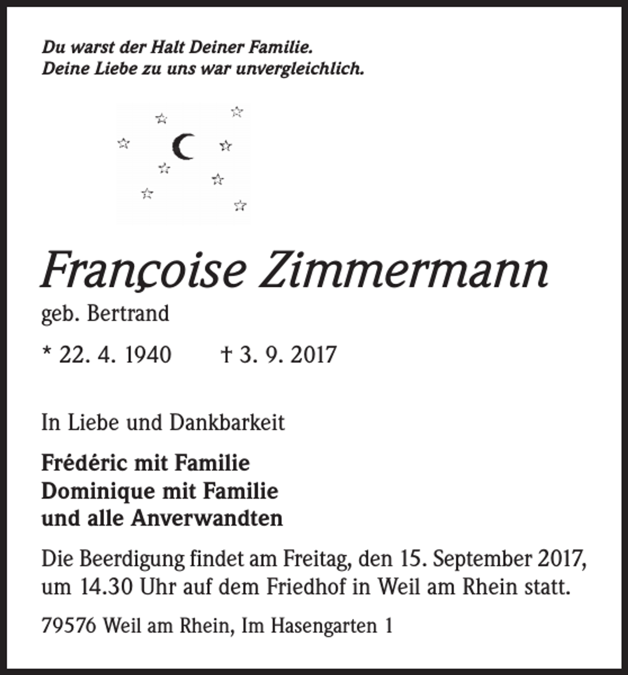 <p>Du warst der Halt Deiner Familie.<br />Deine Liebe zu uns war unvergleichlich.</p><p>¸<br />Francoise<br />Zimmermann<br />geb. Bertrand</p><p>* 22. 4. 1940 † 3. 9. 2017<br />In Liebe und Dankbarkeit<br />Frédéric mit Familie<br />Dominique mit Familie<br />und alle Anverwandten<br />Die Beerdigung findet am Freitag, den 15. September 2017,<br />um 14.30 Uhr auf dem Friedhof in Weil am Rhein statt.<br />79576 Weil am Rhein, Im Hasengarten 1</p>