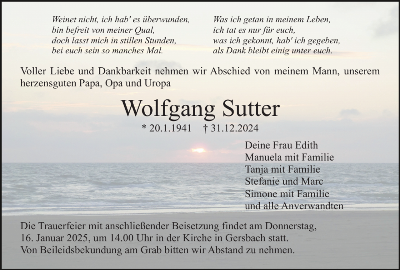 <p>Weinet nicht, ich hab' es überwunden,<br />bin befreit von meiner Qual,<br />doch lasst mich in stillen Stunden,<br />bei euch sein so manches Mal.</p><p>Was ich getan in meinem Leben,<br />ich tat es nur für euch,<br />was ich gekonnt, hab' ich gegeben,<br />als Dank bleibt einig unter euch.</p><p>Voller Liebe und Dankbarkeit nehmen wir Abschied von meinem Mann, unserem<br />herzensguten Papa, Opa und Uropa</p><p>Wolfgang Sutter<br />* 20.1.1941</p><p>† 31.12.2024<br />Deine Frau Edith<br />Manuela mit Familie<br />Tanja mit Familie<br />Stefanie und Marc<br />Simone mit Familie<br />und alle Anverwandten</p><p>Die Trauerfeier mit anschließender Beisetzung findet am Donnerstag,<br />16. Januar 2025, um 14.00 Uhr in der Kirche in Gersbach statt.<br />Von Beileidsbekundung am Grab bitten wir Abstand zu nehmen.</p>