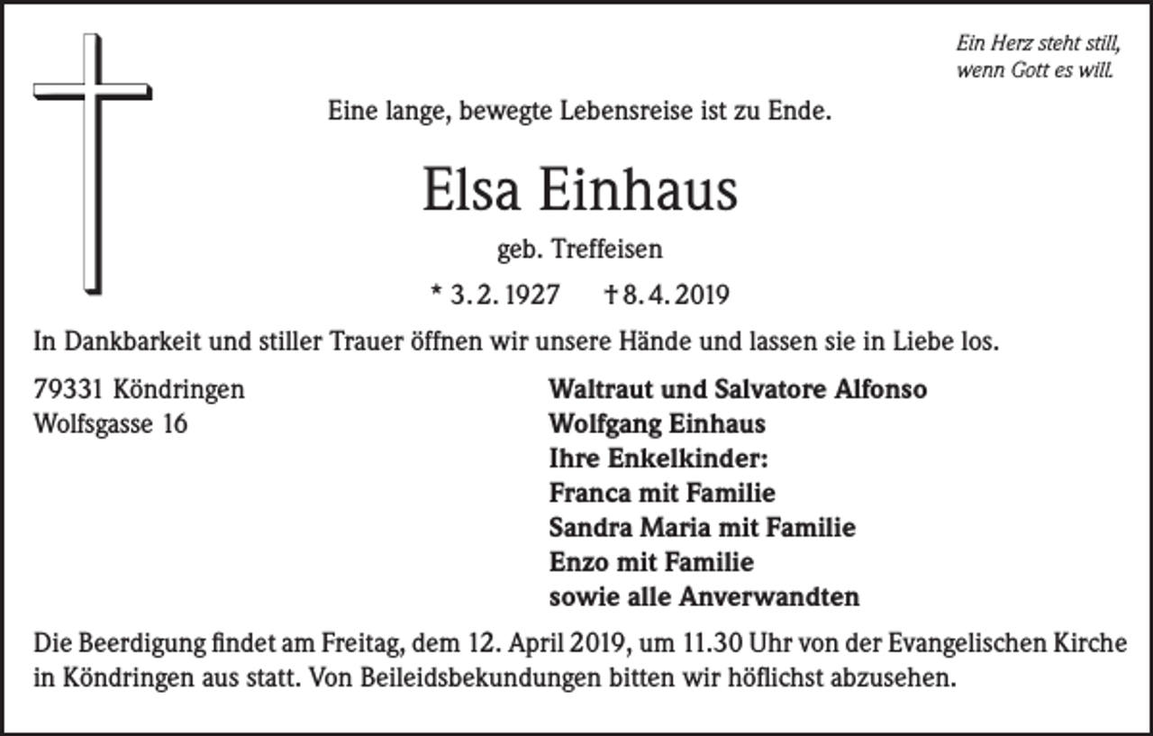 <p>Ein Herz steht still,<br />wenn Gott es will.</p><p>Eine lange, bewegte Lebensreise ist zu Ende.</p><p>Elsa Einhaus<br />geb. Treffeisen<br />* 3. 2. 1927</p><p>† 8. 4. 2019</p><p>In Dankbarkeit und stiller Trauer öffnen wir unsere Hände und lassen sie in Liebe los.<br />79331 Köndringen<br />Wolfsgasse 16</p><p>Waltraut und Salvatore Alfonso<br />Wolfgang Einhaus<br />Ihre Enkelkinder:<br />Franca mit Familie<br />Sandra Maria mit Familie<br />Enzo mit Familie<br />sowie alle Anverwandten</p><p>Die Beerdigung findet am Freitag, dem 12. April 2019, um 11.30 Uhr von der Evangelischen Kirche<br />in Köndringen aus statt. Von Beileidsbekundungen bitten wir höflichst abzusehen.</p>