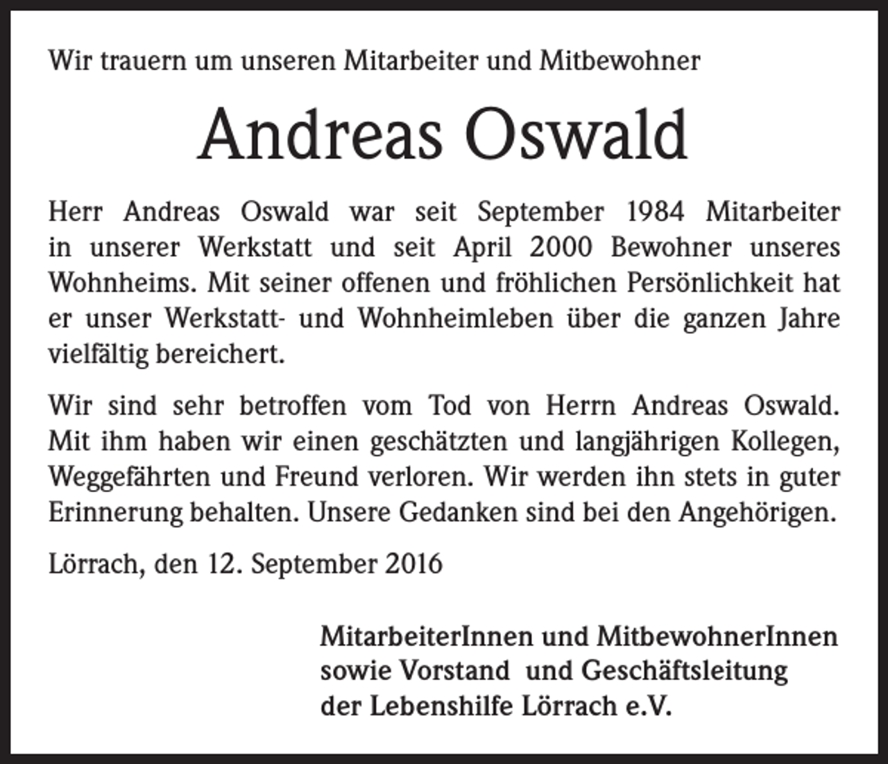 <p>Wir trauern um unseren Mitarbeiter und Mitbewohner</p><p>Andreas Oswald<br />Herr Andreas Oswald war seit September 1984 Mitarbeiter<br />in ­unserer Werkstatt und seit April 2000 Bewohner unseres<br />­Wohnheims. Mit seiner offenen und fröhlichen Persönlichkeit hat<br />er unser Werkstatt- und Wohnheimleben über die ganzen Jahre<br />vielfältig bereichert.<br />Wir sind sehr betroffen vom Tod von Herrn Andreas Oswald.<br />Mit ihm haben wir einen geschätzten und langjährigen Kollegen,<br />Weggefährten und Freund verloren. Wir werden ihn stets in guter<br />Erinnerung behalten. Unsere Gedanken sind bei den Angehörigen.<br />Lörrach, den 12. September 2016<br />MitarbeiterInnen und MitbewohnerInnen<br />sowie Vorstand und Geschäftsleitung<br />der Lebenshilfe Lörrach e.V.</p>