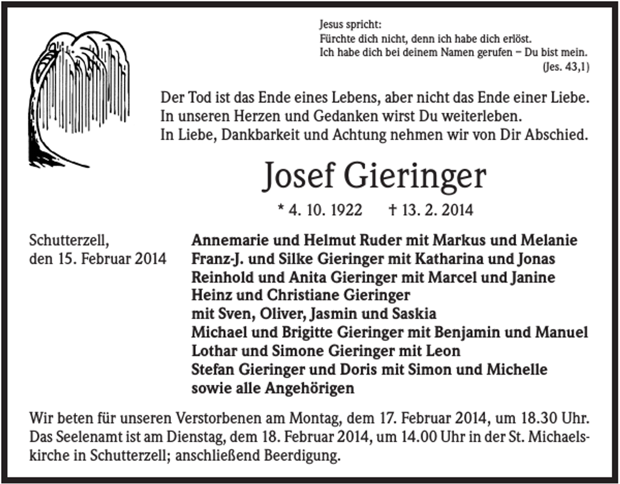 <p>Jesus spricht:<br />Fürchte dich nicht, denn ich habe dich erlöst.<br />Ich habe dich bei deinem Namen gerufen – Du bist mein.<br />(Jes. 43,1)</p><p>Der Tod ist das Ende eines Lebens, aber nicht das Ende einer Liebe.<br />In unseren Herzen und Gedanken wirst Du weiterleben.<br />In Liebe, Dankbarkeit und Achtung nehmen wir von Dir Abschied.</p><p>Josef Gieringer<br />* 4. 10. 1922<br />Schutterzell,<br />den 15. Februar 2014</p><p>† 13. 2. 2014</p><p>Annemarie und Helmut Ruder mit Markus und Melanie<br />Franz-J. und Silke Gieringer mit Katharina und Jonas<br />Reinhold und Anita Gieringer mit Marcel und Janine<br />Heinz und Christiane Gieringer<br />mit Sven, Oliver, Jasmin und Saskia<br />Michael und Brigitte Gieringer mit Benjamin und Manuel<br />Lothar und Simone Gieringer mit Leon<br />Stefan Gieringer und Doris mit Simon und Michelle<br />sowie alle Angehörigen</p><p>Wir beten für unseren Verstorbenen am Montag, dem 17. Februar 2014, um 18.30 Uhr.<br />Das Seelenamt ist am Dienstag, dem 18. Februar 2014, um 14.00 Uhr in der St. Michaelskirche in Schutterzell; anschließend Beerdigung.</p>