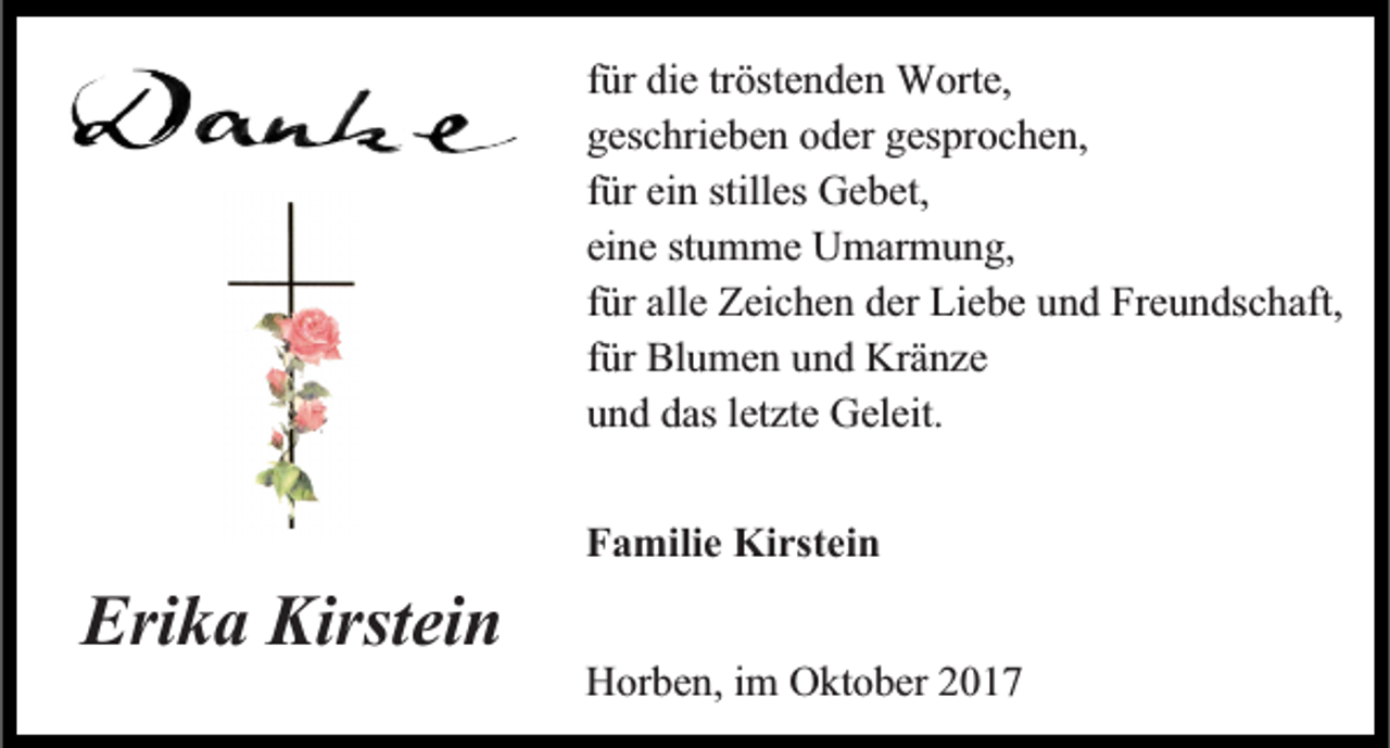 <p>tröstenden<br />ffür<br />ür die<br />die tr<br />öste n de n Worte,<br />W orte,<br />geschrieben<br />gesprochen,<br />gesc<br />hrie be n ooder<br />der ges<br />pr oc he n,<br />ffür<br />ür ein<br />ei n stilles<br />stilles Gebet,<br />Ge bet,<br />eine<br />ei<br />ne ststumme<br />u m me Umarmung,<br />U mar m u n g,<br />ffür<br />ür alle<br />alle Zeichen<br />Zeic he n der<br />der Liebe<br />Lie be und<br />u n d Freundschaft,<br />Fre u n dsc haft,<br />ffür<br />ür Blumen<br />Bl u me n und<br />u n d Kränze<br />Krä nze<br />uund<br />n d das<br />Geleit.<br />dasletzte<br />letzte Geleit.</p><p>Erika<br />Eri<br />k a Kirstei<br />Kirstein<br />n</p><p>FFamilie<br />a milie Kirstein<br />Kirstei n<br />Horben,<br />H or be n, i im<br />m OOktober<br />kt o ber 22</p>