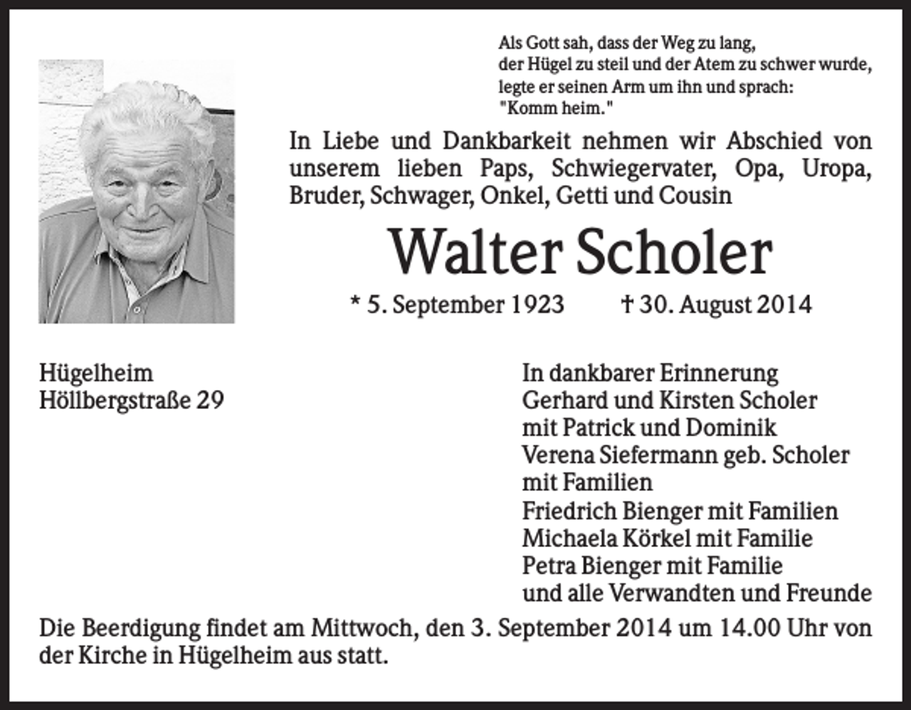 <p>Als Gott sah, dass der Weg zu lang,<br />der Hügel zu steil und der Atem zu schwer wurde,<br />legte er seinen Arm um ihn und sprach:<br />"Komm heim."</p><p>In Liebe und Dankbarkeit nehmen wir Abschied von<br />unserem lieben Paps, Schwiegervater, Opa, Uropa,<br />Bruder, Schwager, Onkel, Getti und Cousin</p><p>Walter Scholer<br />* 5. September 1923<br />Hügelheim<br />Höllbergstraße 29</p><p>† 30. August 2014</p><p>In dankbarer Erinnerung<br />Gerhard und Kirsten Scholer<br />mit Patrick und Dominik<br />Verena Siefermann geb. Scholer<br />mit Familien<br />Friedrich Bienger mit Familien<br />Michaela Körkel mit Familie<br />Petra Bienger mit Familie<br />und alle Verwandten und Freunde<br />Die Beerdigung findet am Mittwoch, den 3. September 2014 um 14.00 Uhr von<br />der Kirche in Hügelheim aus statt.</p>