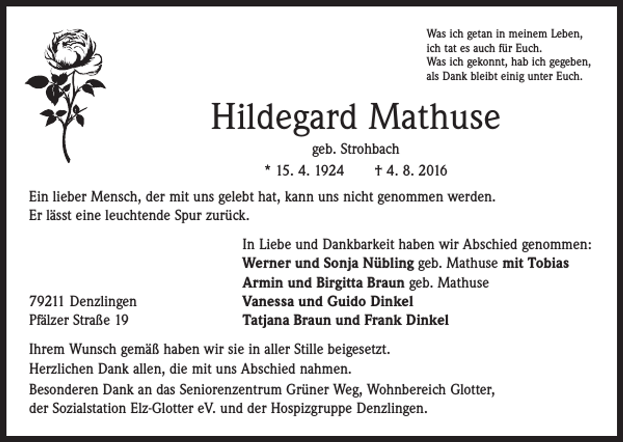 <p>Was ich getan in meinem Leben,<br />ich tat es auch für Euch.<br />Was ich gekonnt, hab ich gegeben,<br />als Dank bleibt einig unter Euch.</p><p>Hildegard Mathuse<br />geb. Strohbach<br />* 15. 4. 1924 † 4. 8. 2016<br />Ein lieber Mensch, der mit uns gelebt hat, kann uns nicht genommen werden.<br />Er lässt eine leuchtende Spur zurück.</p><p>79211 Denzlingen<br />Pfälzer Straße 19</p><p>In Liebe und Dankbarkeit haben wir Abschied genommen:<br />Werner und Sonja Nübling geb. Mathuse mit Tobias<br />Armin und Birgitta Braun geb. Mathuse<br />Vanessa und Guido Dinkel<br />Tatjana Braun und Frank Dinkel</p><p>Ihrem Wunsch gemäß haben wir sie in aller Stille beigesetzt.<br />Herzlichen Dank allen, die mit uns Abschied nahmen.<br />Besonderen Dank an das Seniorenzentrum Grüner Weg, Wohnbereich Glotter,<br />der Sozialstation Elz-Glotter eV. und der Hospizgruppe Denzlingen.</p>