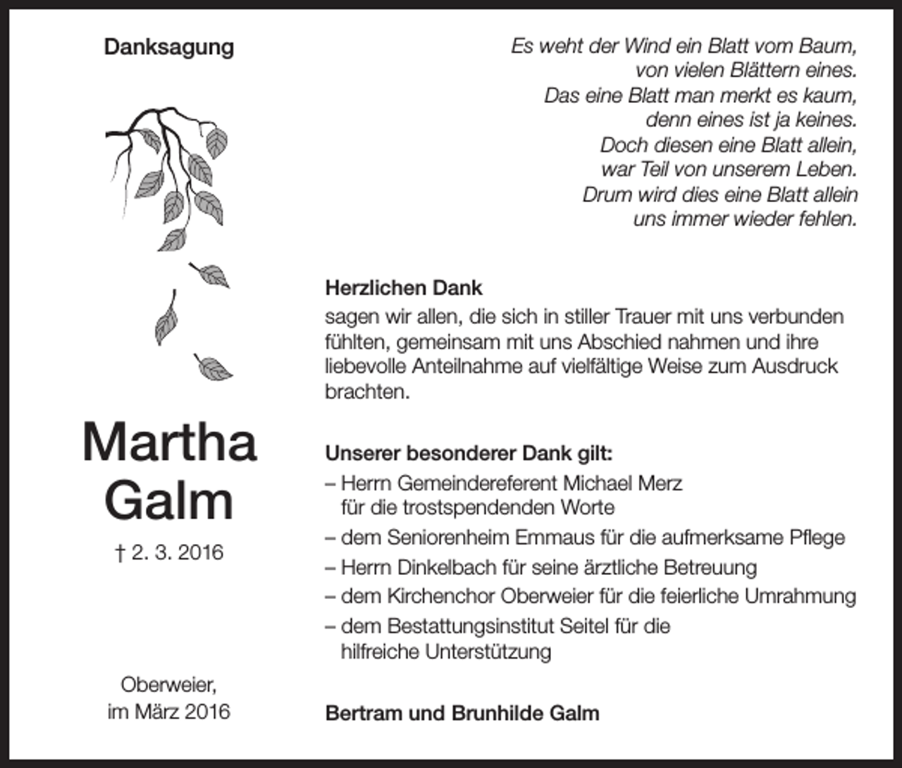 <p>Danksagung</p><p>Es weht der Wind ein Blatt vom Baum,<br />von vielen Blättern eines.<br />Das eine Blatt man merkt es kaum,<br />denn eines ist ja keines.<br />Doch diesen eine Blatt allein,<br />war Teil von unserem Leben.<br />Drum wird dies eine Blatt allein<br />uns immer wieder fehlen.<br />Herzlichen Dank<br />sagen wir allen, die sich in stiller Trauer mit uns verbunden<br />fühlten, gemeinsam mit uns Abschied nahmen und ihre<br />liebevolle Anteilnahme auf vielfältige Weise zum Ausdruck<br />brachten.</p><p>Martha<br />Galm<br />† 2. 3. 2016</p><p>Oberweier,<br />im März 2016</p><p>Unserer besonderer Dank gilt:<br />– Herrn Gemeindereferent Michael Merz<br />für die trostspendenden Worte<br />– dem Seniorenheim Emmaus für die aufmerksame Pflege<br />– Herrn Dinkelbach für seine ärztliche Betreuung<br />– dem Kirchenchor Oberweier für die feierliche Umrahmung<br />– dem Bestattungsinstitut Seitel für die<br />hilfreiche Unterstützung<br />Bertram und Brunhilde Galm</p>