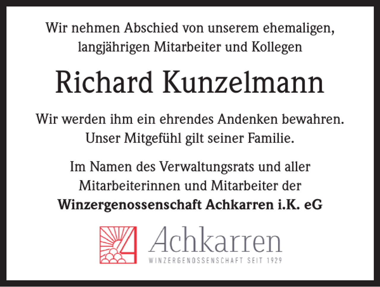 <p>Wir nehmen Abschied von unserem ehemaligen,<br />langjährigen Mitarbeiter und Kollegen</p><p>Richard Kunzelmann<br />Wir werden ihm ein ehrendes Andenken bewahren.<br />Unser Mitgefühl gilt seiner Familie.<br />Im Namen des Verwaltungsrats und aller<br />Mitarbeiterinnen und Mitarbeiter der<br />Winzergenossenschaft Achkarren i.K. eG</p>