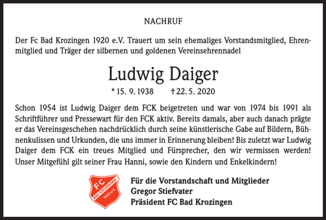 <p>NACHRUF<br />Der Fc Bad Krozingen 1920 e.V. Trauert um sein ehemaliges Vorstandsmitglied, Ehrenmitglied und Träger der silbernen und goldenen Vereinsehrennadel</p><p>Ludwig Daiger<br />* 15. 9. 1938 † 22. 5. 2020<br />Schon 1954 ist Ludwig Daiger dem FCK beigetreten und war von 1974 bis 1991 als<br />Schriftführer und Pressewart für den FCK aktiv. Bereits damals, aber auch danach prägte<br />er das Vereinsgeschehen nachdrücklich durch seine künstlerische Gabe auf Bildern, Bühnenkulissen und Urkunden, die uns immer in Erinnerung bleiben! Bis zuletzt war Ludwig<br />Daiger dem FCK ein treues Mitglied und Fürsprecher, den wir vermissen werden!<br />Unser Mitgefühl gilt seiner Frau Hanni, sowie den Kindern und Enkelkindern!<br />Für die Vorstandschaft und Mitglieder<br />Gregor Stiefvater<br />Präsident FC Bad Krozingen</p>
