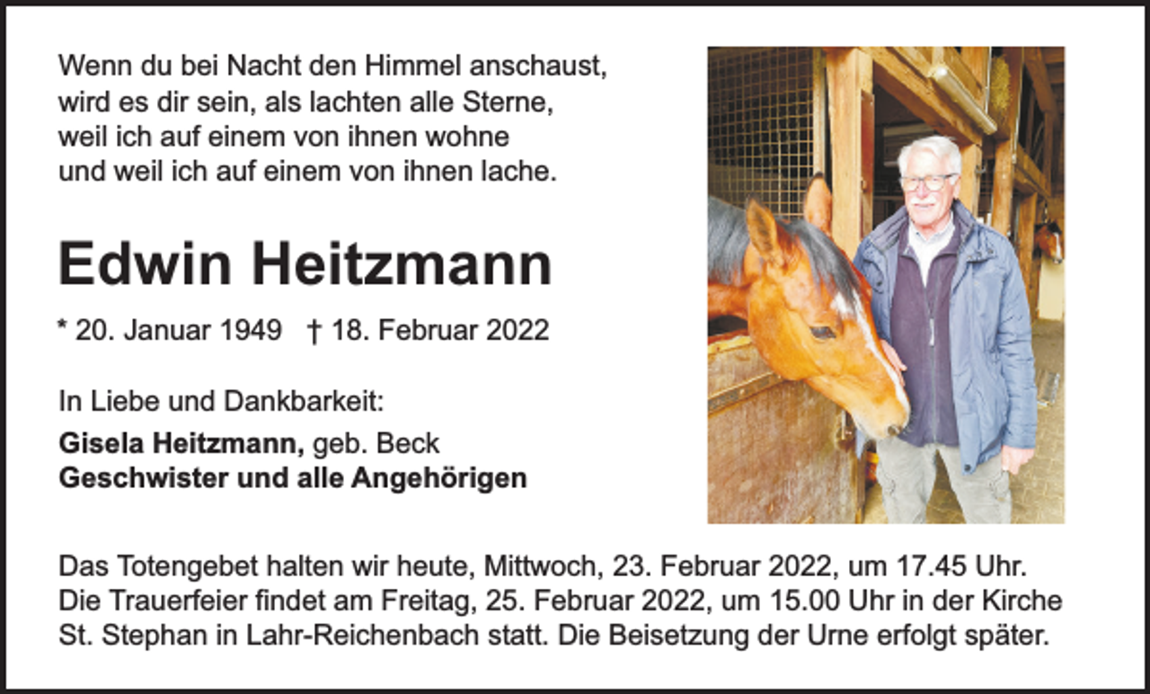 <p>Wenn du bei Nacht den Himmel anschaust,<br />wird es dir sein, als lachten alle Sterne,<br />weil ich auf einem von ihnen wohne<br />und weil ich auf einem von ihnen lache.</p><p>Edwin Heitzmann<br />* 20. Januar 1949 † 18. Februar 2022<br />In Liebe und Dankbarkeit:<br />Gisela Heitzmann, geb. Beck<br />Geschwister und alle Angehörigen<br />Das Totengebet halten wir heute, Mittwoch, 23. Februar 2022, um 17.45 Uhr.<br />Die Trauerfeier findet am Freitag, 25. Februar 2022, um 15.00 Uhr in der Kirche<br />St. Stephan in Lahr-Reichenbach statt. Die Beisetzung der Urne erfolgt später.</p>