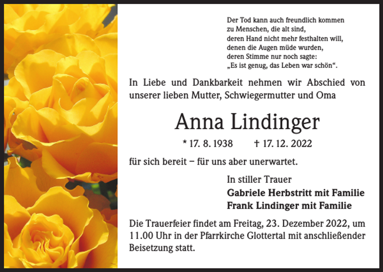 <p>Der Tod kann auch freundlich kommen<br />zu Menschen, die alt sind,<br />deren Hand nicht mehr festhalten will,<br />denen die Augen müde wurden,<br />deren Stimme nur noch sagte:<br />„Es ist genug, das Leben war schön“.</p><p>In Liebe und Dankbarkeit nehmen wir Abschied von<br />­unserer lieben Mutter, Schwiegermutter und Oma</p><p>Anna Lindinger<br />* 17. 8. 1938 † 17. 12. 2022<br />für sich bereit – für uns aber unerwartet.<br />In stiller Trauer<br />Gabriele Herbstritt mit Familie<br />Frank Lindinger mit Familie<br />Die Trauerfeier findet am Freitag, 23. Dezember 2022, um<br />11.00 Uhr in der Pfarrkirche Glottertal mit anschließender<br />Beisetzung statt.</p>