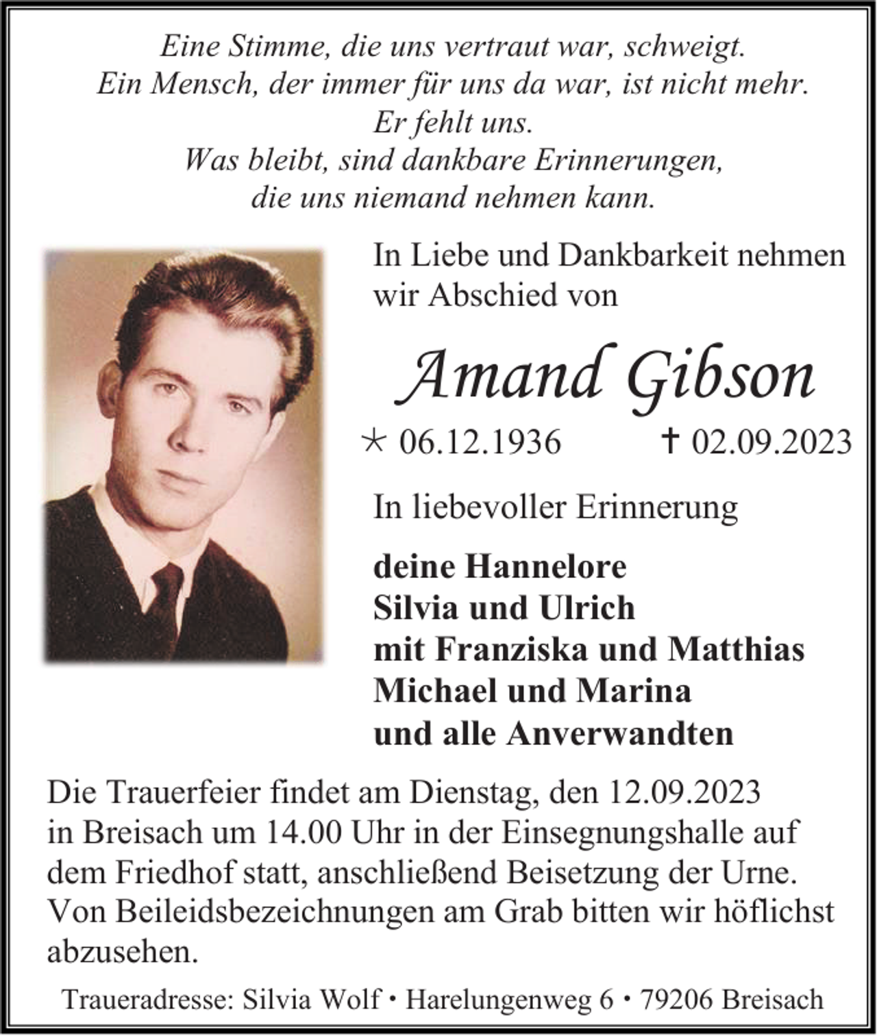 <p>Eine Stimme, die uns vertraut war, schweigt.<br />Ein Mensch, der immer für uns da war, ist nicht mehr.<br />Er fehlt uns.<br />Was bleibt, sind dankbare Erinnerungen,<br />die uns niemand nehmen kann.</p><p>In Liebe und Dankbarkeit nehmen<br />wir Abschied von</p><p>Amand Gibson<br /> 06.12.1936</p><p> 02.09.2023</p><p>In liebevoller Erinnerung<br />deine Hannelore<br />Silvia und Ulrich<br />mit Franziska und Matthias<br />Michael und Marina<br />und alle Anverwandten<br />Die Trauerfeier findet am Dienstag, den 12.09.2023<br />in Breisach um 14.00 Uhr in der Einsegnungshalle auf<br />dem Friedhof statt, anschließend Beisetzung der Urne.<br />Von Beileidsbezeichnungen am Grab bitten wir höflichst<br />abzusehen.<br />Traueradresse: Silvia Wolf  Harelungenweg 6  79206 Breisach</p>