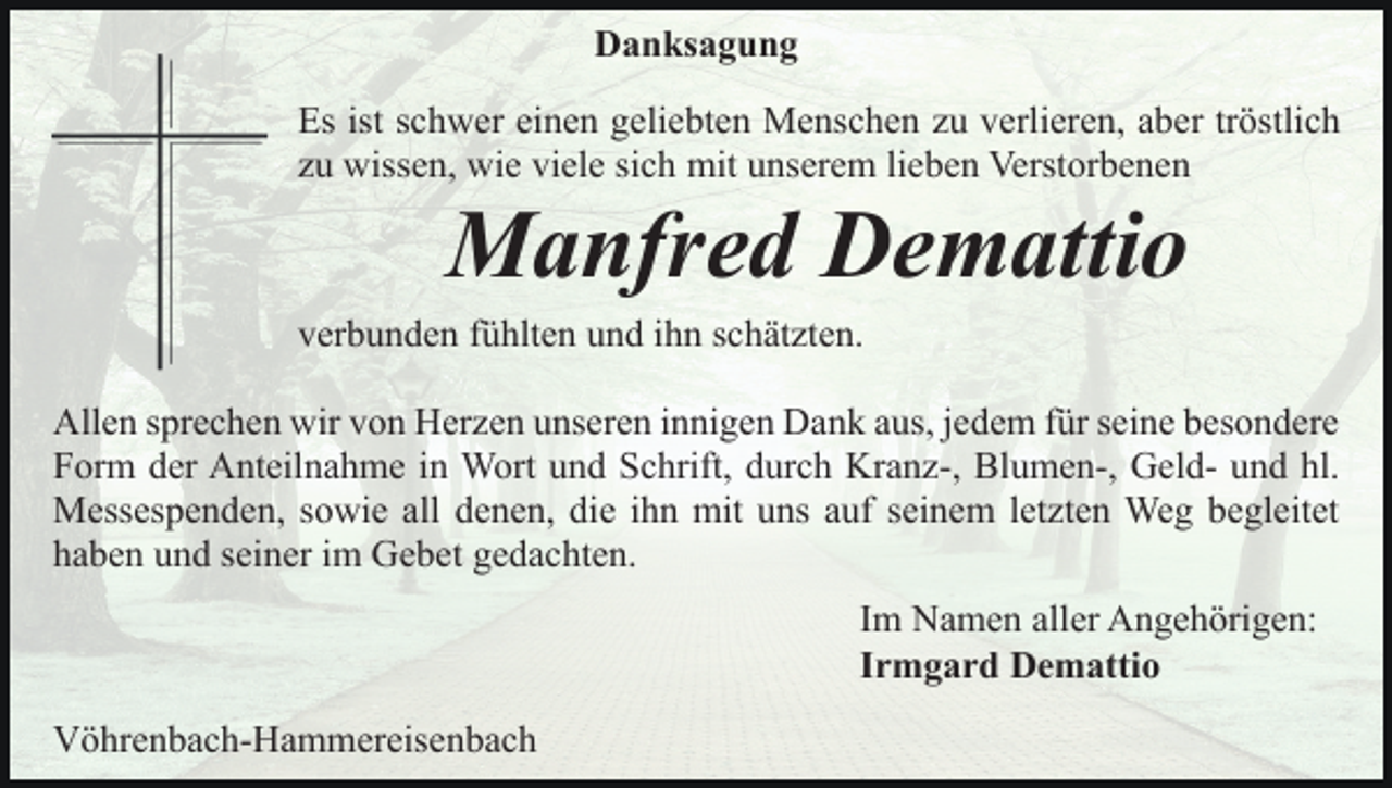 <p>Danksagung<br />Es ist schwer einen geliebten Menschen zu verlieren, aber tröstlich<br />zu wissen, wie viele sich mit unserem lieben Verstorbenen</p><p>Manfred Demattio<br />verbunden fühlten und ihn schätzten.<br />Allen sprechen wir von Herzen unseren innigen Dank aus, jedem für seine besondere<br />Form der Anteilnahme in Wort und Schrift, durch Kranz-, Blumen-, Geld- und hl.<br />Messespenden, sowie all denen, die ihn mit uns auf seinem letzten Weg begleitet<br />haben und seiner im Gebet gedachten.<br />Im Namen aller Angehörigen:<br />Irmgard Demattio<br />Vöhrenbach-Hammereisenbach</p>