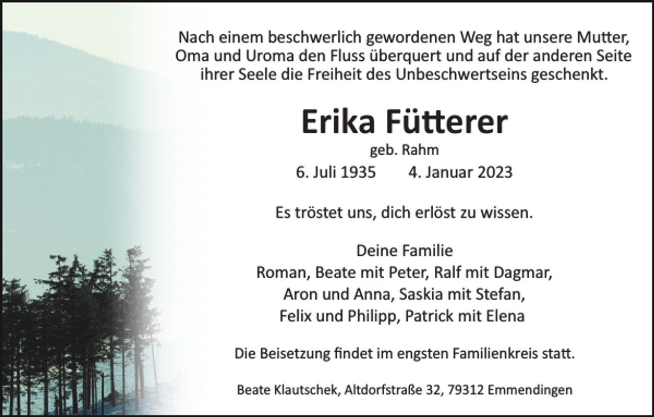 <p>Nach einem beschwerlich gewordenen Weg hat unsere Mutter,<br />Oma und Uroma den Fluss überquert und auf der anderen Seite<br />ihrer Seele die Freiheit des Unbeschwertseins geschenkt.</p><p>Erika Fütterer<br />geb. Rahm</p><p>6. Juli 1935</p><p>4. Januar 2023</p><p>Es tröstet uns, dich erlöst zu wissen.<br />Deine Familie<br />Roman, Beate mit Peter, Ralf mit Dagmar,<br />Aron und Anna, Saskia mit Stefan,<br />Felix und Philipp, Patrick mit Elena<br />Die Beisetzung ﬁndet im engsten Familienkreis statt.<br />Beate Klautschek, Altdorfstraße 32, 79312 Emmendingen</p>