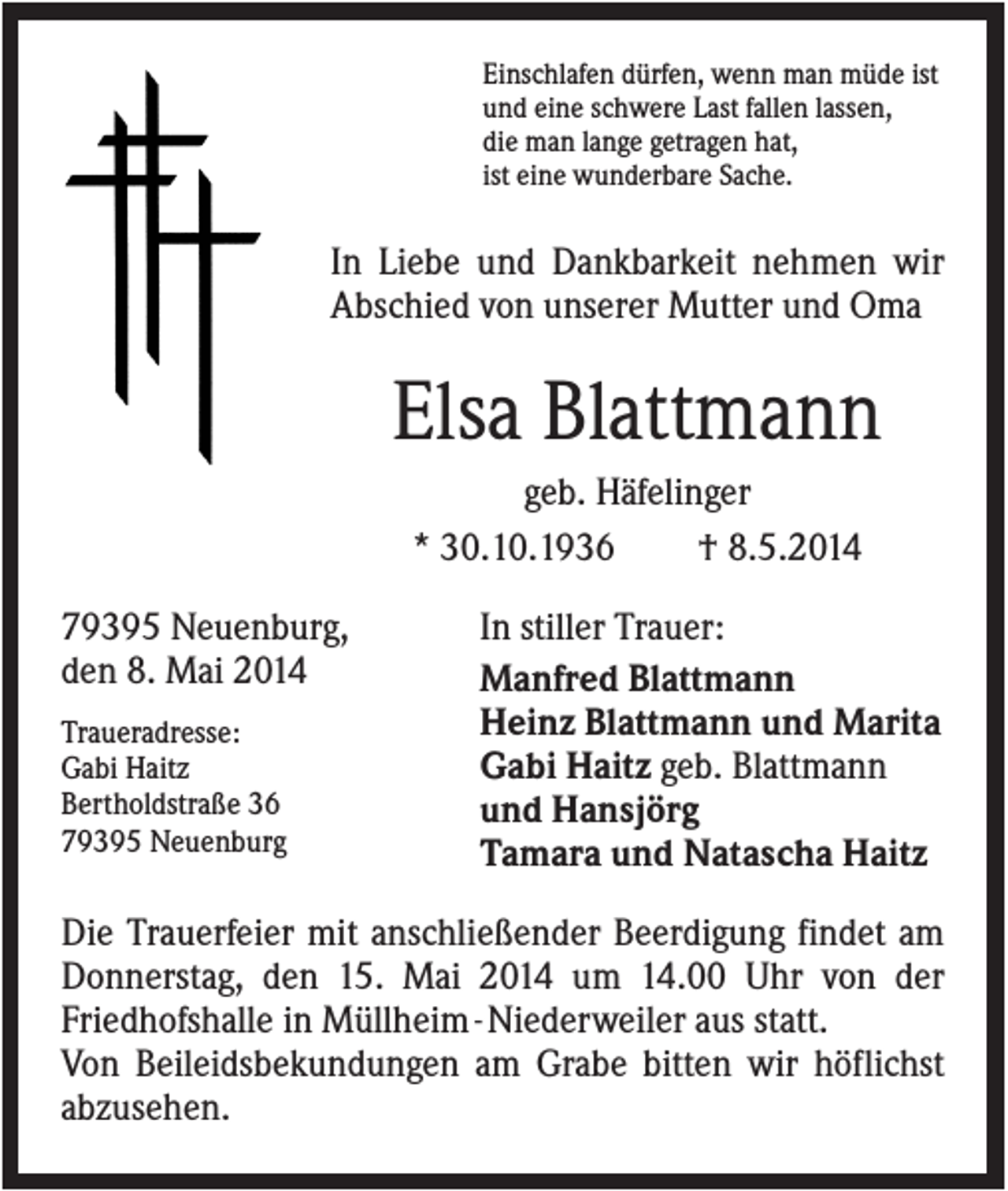 <p>Einschlafen dürfen, wenn man müde ist<br />und eine schwere Last fallen lassen,<br />die man lange getragen hat,<br />ist eine wunderbare Sache.</p><p>In Liebe und Dankbarkeit nehmen wir<br />Abschied von unserer Mutter und Oma</p><p>Elsa Blattmann<br />geb. Häfelinger<br />* 30.10.1936<br />† 8.5.2014<br />79395 Neuenburg,<br />den 8. Mai 2014<br />Traueradresse:<br />Gabi Haitz<br />Bertholdstraße 36<br />79395 Neuenburg</p><p>In stiller Trauer:<br />Manfred Blattmann<br />Heinz Blattmann und Marita<br />Gabi Haitz geb. Blattmann<br />und Hansjörg<br />Tamara und Natascha Haitz</p><p>Die Trauerfeier mit anschließender Beerdigung findet am<br />Donnerstag, den 15. Mai 2014 um 14.00 Uhr von der<br />Friedhofshalle in Müllheim - Niederweiler aus statt.<br />Von Beileidsbekundungen am Grabe bitten wir höflichst<br />abzusehen.</p>