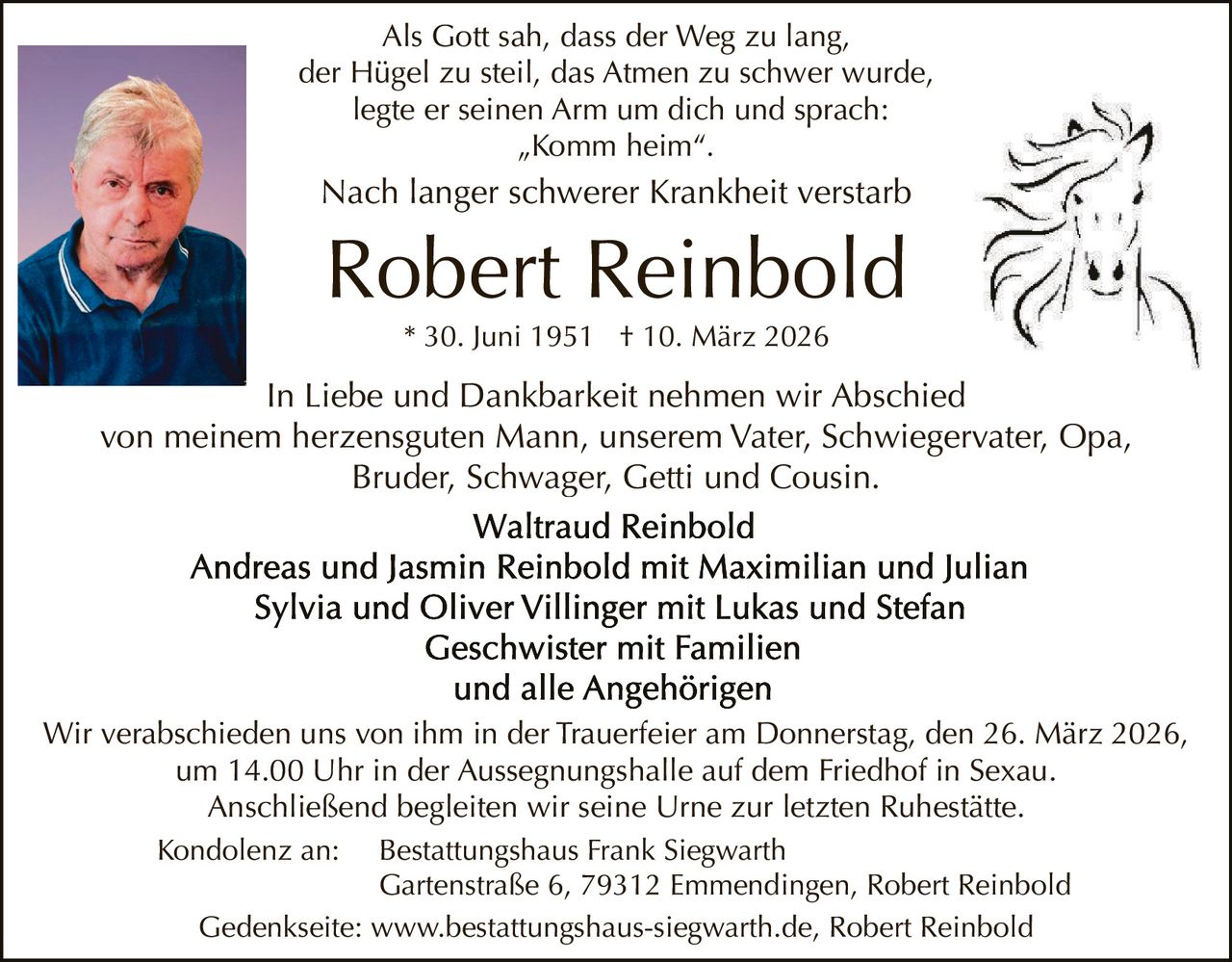 Als Gott sah, dass der Weg zu lang,
der Hügel zu steil, das Atmen zu schwer wurde,
legte er seinen Arm um dich und sprach:
„Komm heim“.

Nach langer schwerer Krankheit verstarb

Robert Reinbold
* 30. Juni 1951 † 10. März 2026

In Liebe und Dankbarkeit nehmen wir Abschied
von meinem herzensguten Mann, unserem Vater, Schwiegervater, Opa,
Bruder, Schwager, Getti und Cousin.

Wir verabschieden uns von ihm in der Trauerfeier am Donnerstag, den 26. März 2026,
um 14.00 Uhr in der Aussegnungshalle auf dem Friedhof in Sexau.
Anschließend begleiten wir seine Urne zur letzten Ruhestätte.
Kondolenz an:

Bestattungshaus Frank Siegwarth
Gartenstraße 6, 79312 Emmendingen, Robert Reinbold
Gedenkseite: www.bestattungshaus-siegwarth.de, Robert Reinbold