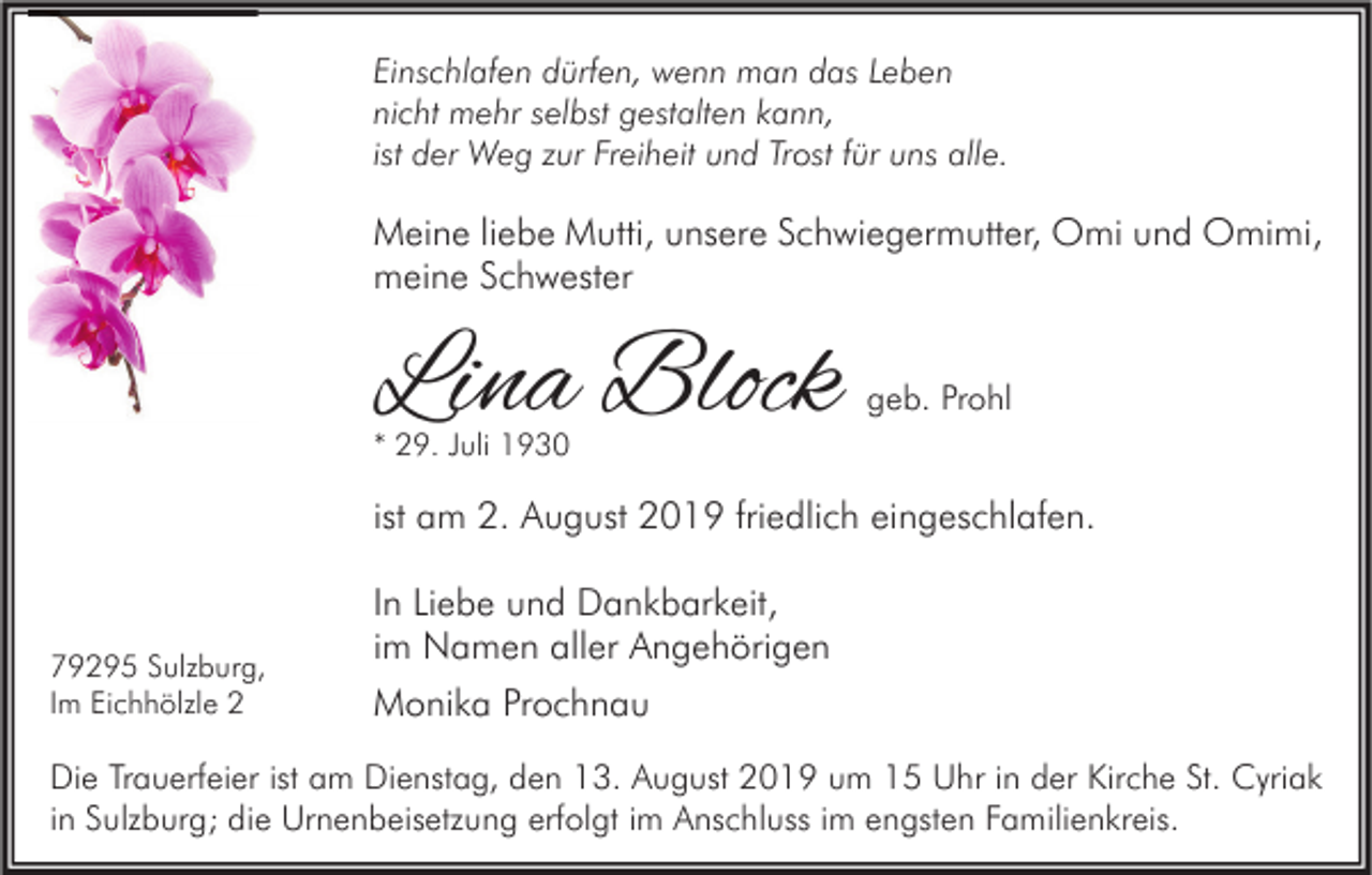 <p>Einschlafen dürfen, wenn man das Leben<br />nicht mehr selbst gestalten kann,<br />ist der Weg zur Freiheit und Trost für uns alle.</p><p>Meine liebe Mutti, unsere Schwiegermutter, Omi und Omimi,<br />meine Schwester</p><p>Lina Block</p><p>geb. Prohl</p><p>* 29. Juli 1930</p><p>ist am 2. August 2019 friedlich eingeschlafen.</p><p>79295 Sulzburg,<br />Im Eichhölzle 2</p><p>In Liebe und Dankbarkeit,<br />im Namen aller Angehörigen<br />Monika Prochnau</p><p>Die Trauerfeier ist am Dienstag, den 13. August 2019 um 15 Uhr in der Kirche St. Cyriak<br />in Sulzburg; die Urnenbeisetzung erfolgt im Anschluss im engsten Familienkreis.</p>