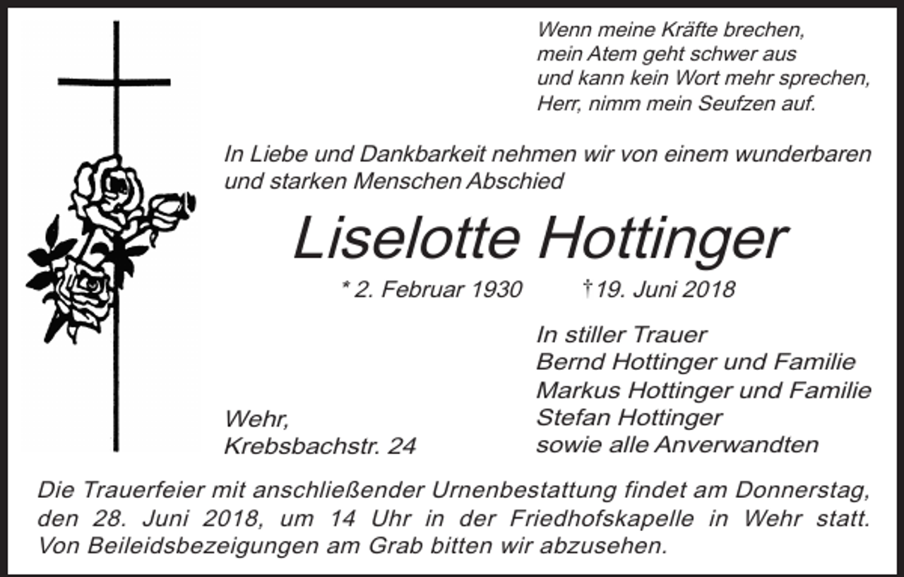 <p>Wenn meine Kräfte brechen,<br />mein Atem geht schwer aus<br />und kann kein Wort mehr sprechen,<br />Herr, nimm mein Seufzen auf.</p><p>In Liebe und Dankbarkeit nehmen wir von einem wunderbaren<br />und starken Menschen Abschied</p><p>Liselotte Hottinger<br />* 2. Februar 1930</p><p>Wehr,<br />Krebsbachstr. 24</p><p>19. Juni 2018<br />In stiller Trauer<br />Bernd Hottinger und Familie<br />Markus Hottinger und Familie<br />Stefan Hottinger<br />sowie alle Anverwandten</p><p>Die Trauerfeier mit anschließender Urnenbestattung findet am Donnerstag,<br />den 28. Juni 2018, um 14 Uhr in der Friedhofskapelle in Wehr statt.<br />Von Beileidsbezeigungen am Grab bitten wir abzusehen.</p>