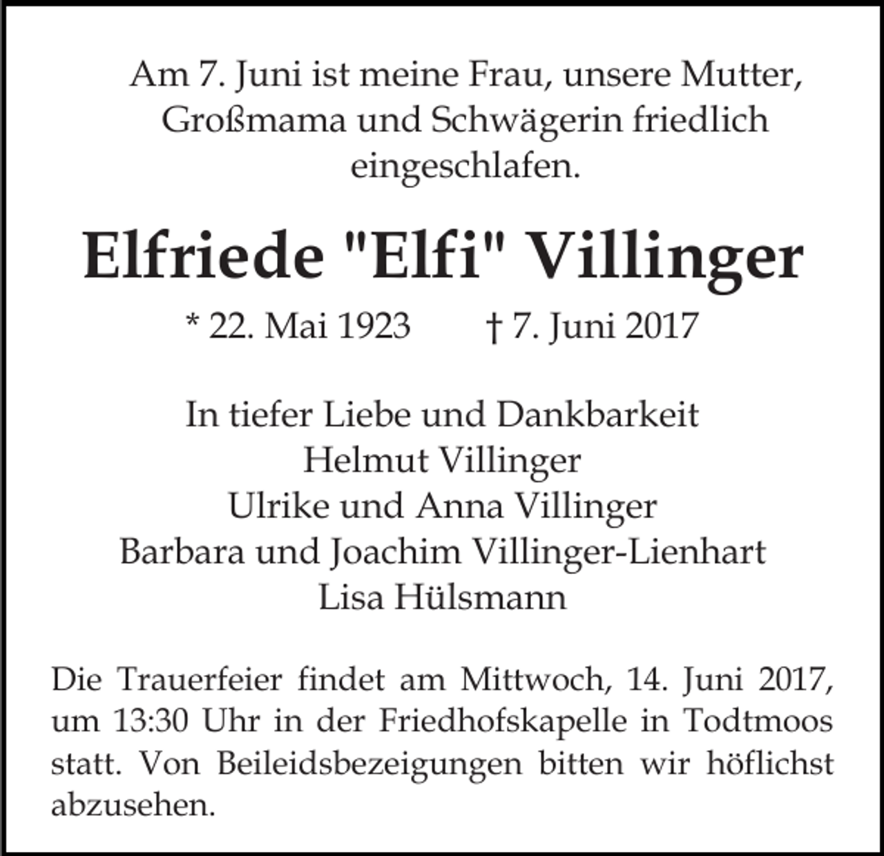 <p>Am 7. Juni ist meine Frau, unsere Mutter,<br />Großmama und Schwägerin friedlich<br />eingeschlafen.</p><p>Elfriede "Elfi" Villinger<br />* 22. Mai 1923</p><p>† 7. Juni 2017</p><p>In tiefer Liebe und Dankbarkeit<br />Helmut Villinger<br />Ulrike und Anna Villinger<br />Barbara und Joachim Villinger-Lienhart<br />Lisa Hülsmann<br />Die Trauerfeier findet am Mittwoch, 14. Juni 2017,<br />um 13:30 Uhr in der Friedhofskapelle in Todtmoos<br />statt. Von Beileidsbezeigungen bitten wir höflichst<br />abzusehen.</p>