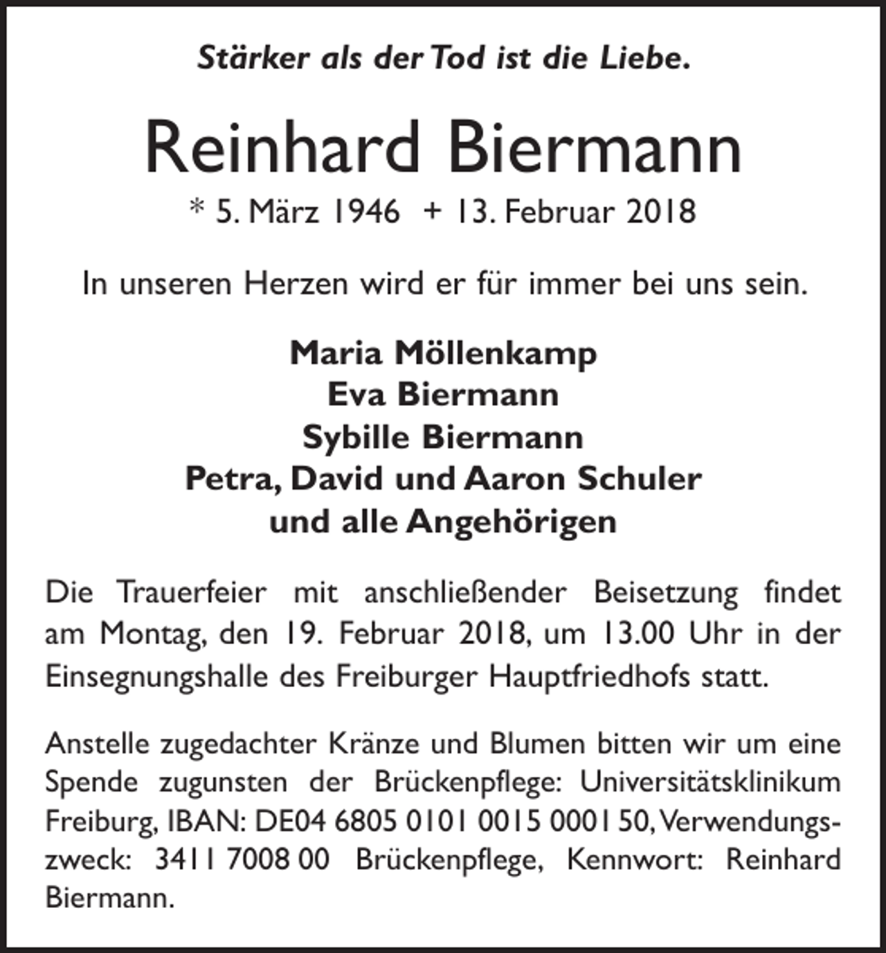 <p>Stärker als der Tod ist die Liebe.</p><p>Reinhard Biermann<br />* 5. März 1946 + 13. Februar 2018</p><p>In unseren Herzen wird er für immer bei uns sein.<br />Maria Möllenkamp<br />Eva Biermann<br />Sybille Biermann<br />Petra, David und Aaron Schuler<br />und alle Angehörigen<br />Die Trauerfeier mit anschließender Beisetzung findet<br />am Montag, den 19. Februar 2018, um 13.00 Uhr in der<br />Einsegnungshalle des Freiburger Hauptfriedhofs statt.<br />Anstelle zugedachter Kränze und Blumen bitten wir um eine<br />Spende zugunsten der Brückenpflege: Universitäts­<br />klinikum<br />Freiburg, IBAN: DE04 6805 0101 0015 0001 50, Verwendungszweck: 3411 7008 00 Brückenpflege, Kennwort: Reinhard<br />Biermann.</p>
