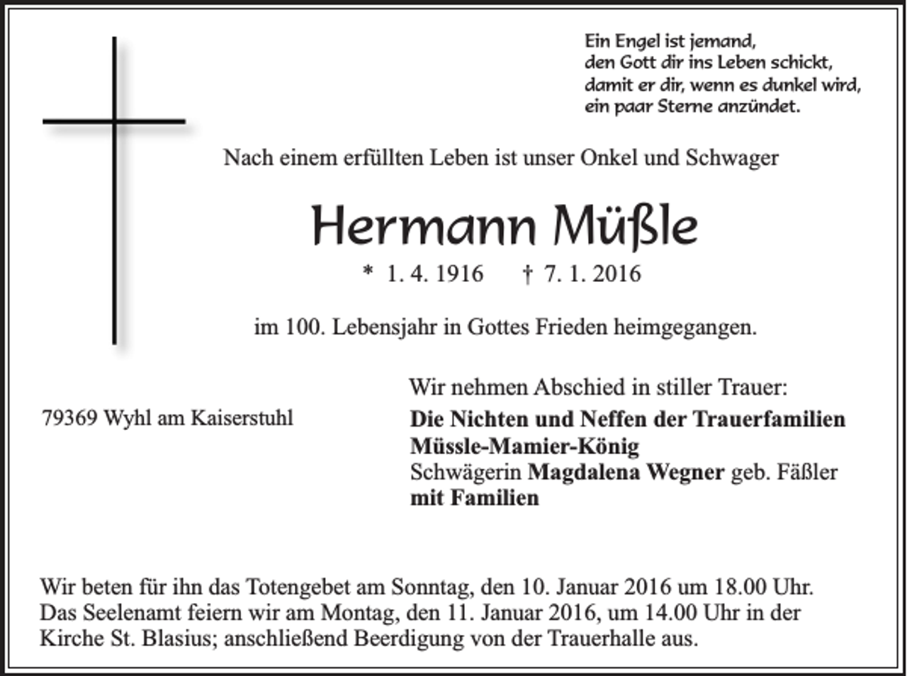 <p>Ein Engel ist jemand,<br />den Gott dir ins Leben schickt,<br />damit er dir, wenn es dunkel wird,<br />ein paar Sterne anzündet.</p><p>Nach einem erfüllten Leben ist unser Onkel und Schwager</p><p>Hermann Müßle<br />* 1. 4. 1916</p><p>†</p><p>7. 1. 2016</p><p>im 100. Lebensjahr in Gottes Frieden heimgegangen.</p><p>79369 Wyhl am Kaiserstuhl</p><p>Wir nehmen Abschied in stiller Trauer:<br />Die Nichten und Neffen der Trauerfamilien<br />Müssle-Mamier-König<br />Schwägerin Magdalena Wegner geb. Fäßler<br />mit Familien</p><p>Wir beten für ihn das Totengebet am Sonntag, den 10. Januar 2016 um 18.00 Uhr.<br />Das Seelenamt feiern wir am Montag, den 11. Januar 2016, um 14.00 Uhr in der<br />Kirche St. Blasius; anschließend Beerdigung von der Trauerhalle aus.</p>