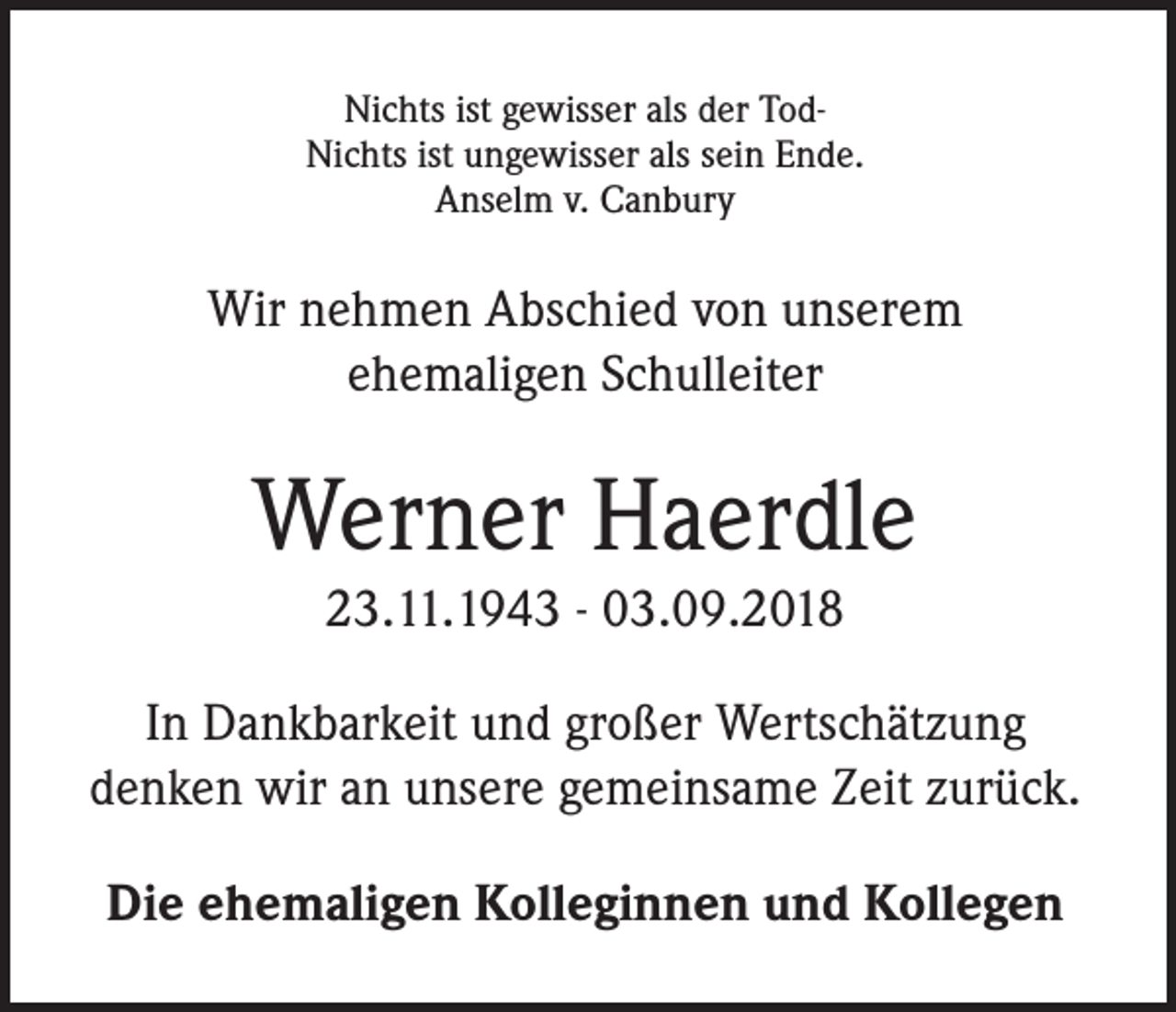 <p>Nichts ist gewisser als der TodNichts ist ungewisser als sein Ende.<br />Anselm v. Canbury</p><p>Wir nehmen Abschied von unserem<br />ehemaligen Schulleiter</p><p>Werner Haerdle<br />23.11.1943 - 03.09.2018<br />In Dankbarkeit und großer Wertschätzung<br />denken wir an unsere gemeinsame Zeit zurück.<br />Die ehemaligen Kolleginnen und Kollegen</p>