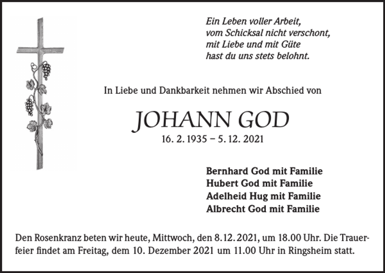 <p>Ein Leben voller Arbeit,<br />vom Schicksal nicht verschont,<br />mit Liebe und mit Güte<br />hast du uns stets belohnt.</p><p>In Liebe und Dankbarkeit nehmen wir Abschied von</p><p>JOHANN GOD<br />16. 2. 1935 – 5. 12. 2021</p><p>Bernhard God mit Familie<br />Hubert God mit Familie<br />Adelheid Hug mit Familie<br />Albrecht God mit Familie<br />Den Rosenkranz beten wir heute, Mittwoch, den 8.12. 2021, um 18.00 Uhr. Die Trauerfeier findet am Freitag, dem 10. Dezember 2021 um 11.00 Uhr in Ringsheim statt.</p>