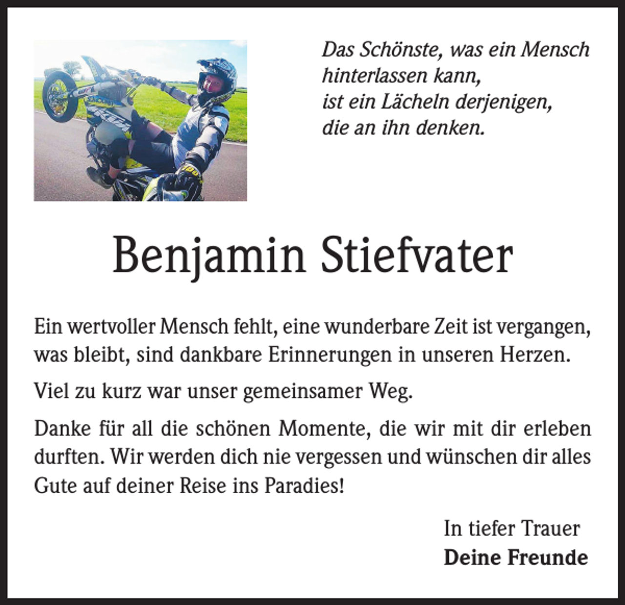 <p>Das Schönste, was ein Mensch<br />hinterlassen kann,<br />ist ein Lächeln derjenigen,<br />die an ihn denken.</p><p>Benjamin Stiefvater<br />Ein wertvoller Mensch fehlt, eine wunderbare Zeit ist vergangen,<br />was bleibt, sind dankbare Erinnerungen in unseren Herzen.<br />Viel zu kurz war unser gemeinsamer Weg.<br />Danke für all die schönen Momente, die wir mit dir erleben<br />durften. Wir werden dich nie vergessen und wünschen dir alles<br />Gute auf deiner Reise ins Paradies!<br />In tiefer Trauer<br />Deine Freunde</p>