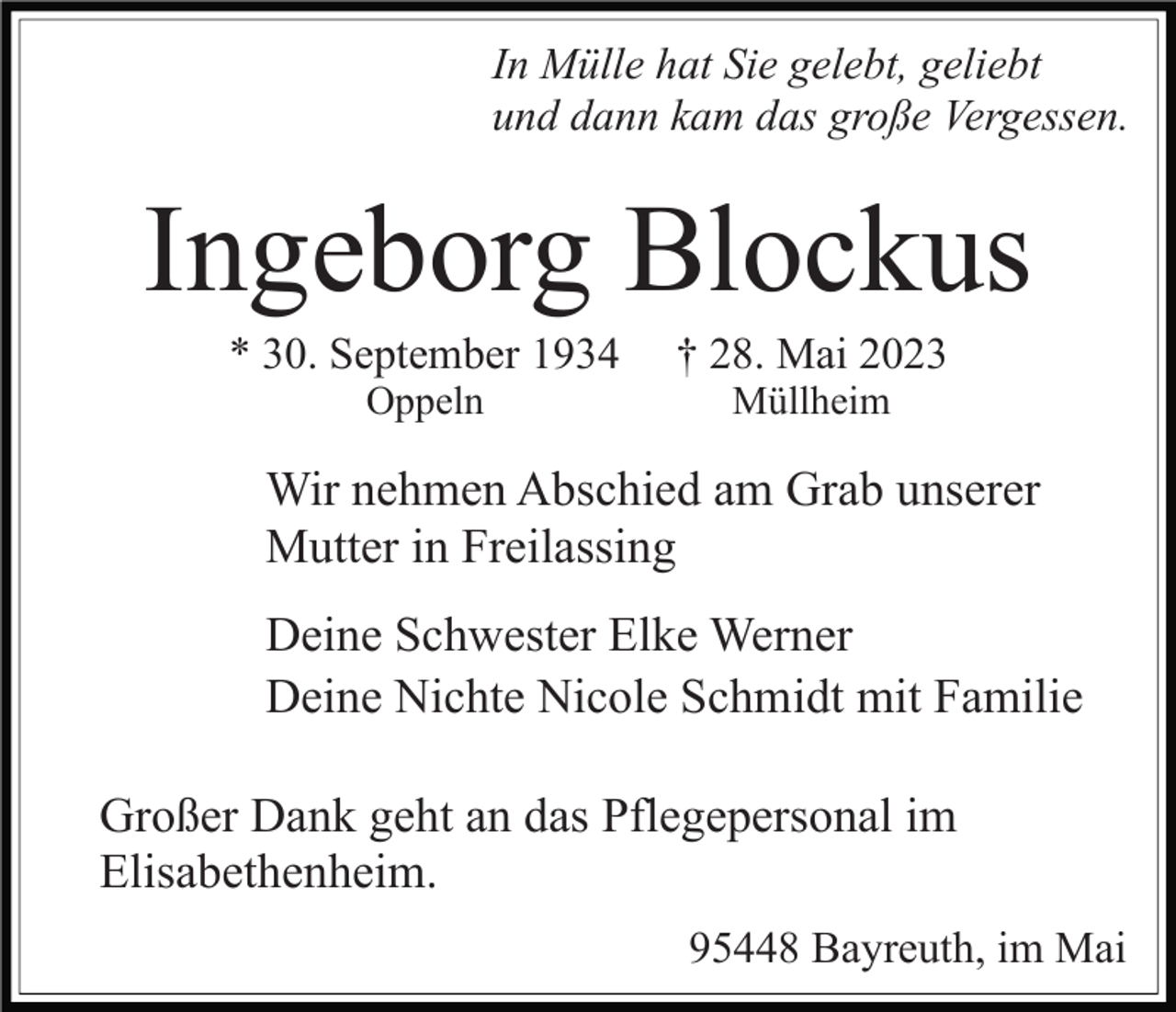 <p>In Mülle hat Sie gelebt, geliebt<br />und dann kam das große Vergessen.</p><p>Ingeborg Blockus<br />* 30. September 1934<br />Oppeln</p><p>† 28. Mai 2023<br />Müllheim</p><p>Wir nehmen Abschied am Grab unserer<br />Mutter in Freilassing<br />Deine Schwester Elke Werner<br />Deine Nichte Nicole Schmidt mit Familie<br />Großer Dank geht an das Pflegepersonal im<br />Elisabethenheim.<br />95448 Bayreuth, im Mai</p>