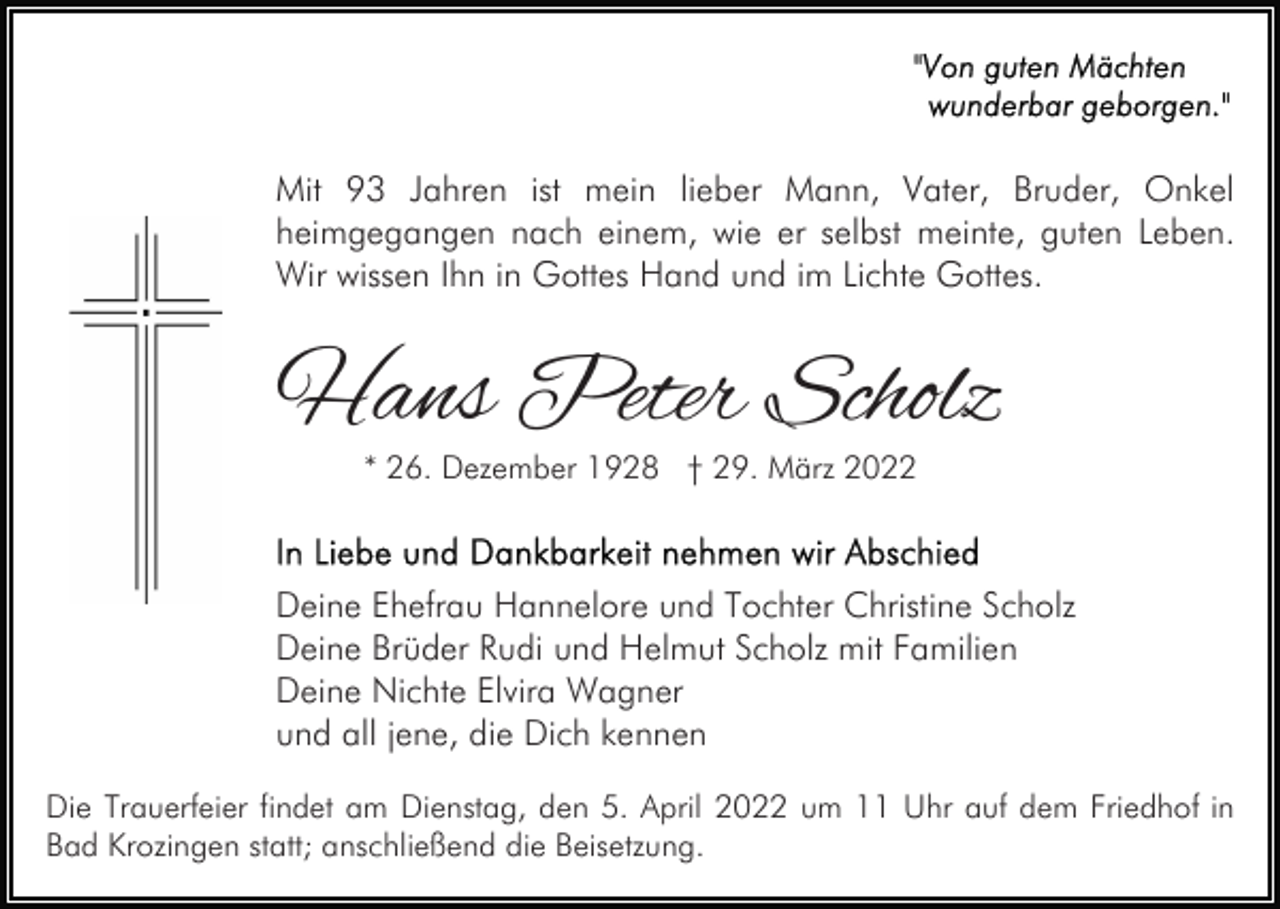 <p>Mit 93 Jahren ist mein lieber Mann, Vater, Bruder, Onkel<br />heimgegangen nach einem, wie er selbst meinte, guten Leben.<br />Wir wissen Ihn in Gottes Hand und im Lichte Gottes.</p><p>Hans Peter Scholz<br />* 26. Dezember 1928 † 29. März 2022</p><p>Deine Ehefrau Hannelore und Tochter Christine Scholz<br />Deine Brüder Rudi und Helmut Scholz mit Familien<br />Deine Nichte Elvira Wagner<br />und all jene, die Dich kennen<br />Die Trauerfeier findet am Dienstag, den 5. April 2022 um 11 Uhr auf dem Friedhof in<br />Bad Krozingen statt; anschließend die Beisetzung.</p>