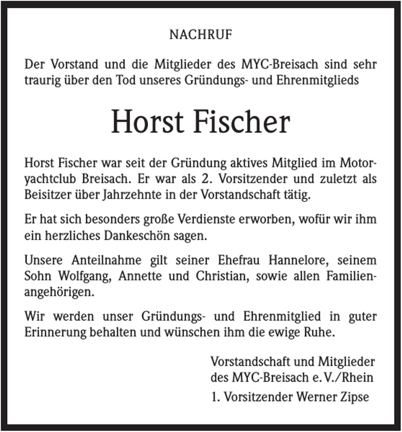 <p>NACHRUF<br />Der Vorstand und die Mitglieder des MYC-Breisach sind sehr<br />traurig über den Tod unseres Gründungs- und Ehrenmitglieds</p><p>Horst Fischer<br />Horst Fischer war seit der Gründung aktives Mitglied im Motoryachtclub Breisach. Er war als 2. Vorsitzender und zuletzt als<br />Beisitzer über Jahrzehnte in der Vorstandschaft tätig.<br />Er hat sich besonders große Verdienste erworben, wofür wir ihm<br />ein herzliches Dankeschön sagen.<br />Unsere Anteilnahme gilt seiner Ehefrau Hannelore, seinem<br />Sohn Wolfgang, Annette und Christian, sowie allen Familienangehörigen.<br />Wir werden unser Gründungs- und Ehrenmitglied in guter<br />Erinnerung behalten und wünschen ihm die ewige Ruhe.<br />Vorstandschaft und Mitglieder<br />des MYC-Breisach e. V./Rhein<br />1. Vorsitzender Werner Zipse</p>
