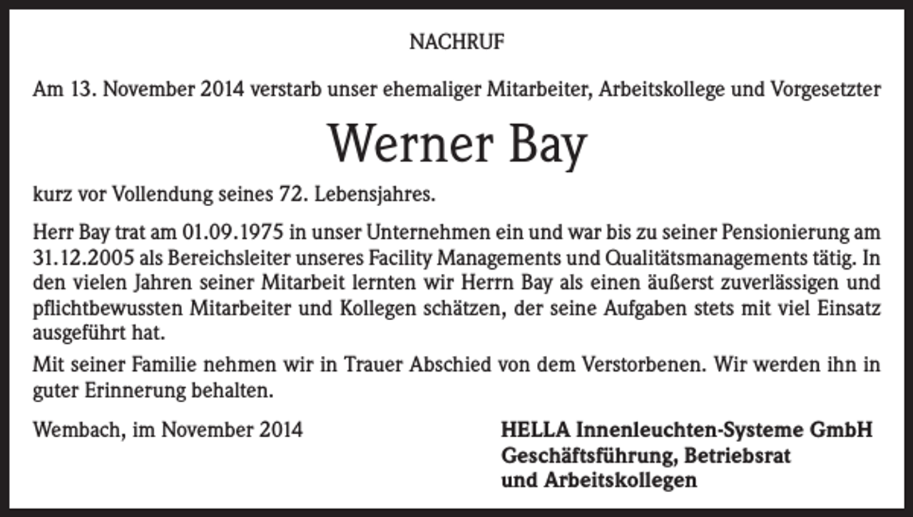 <p>NACHRUF<br />Am 13. November 2014 verstarb unser ehemaliger Mitarbeiter, Arbeitskollege und Vorgesetzter</p><p>Werner Bay<br />kurz vor Vollendung seines 72. Lebensjahres.<br />Herr Bay trat am 01.09.1975 in unser Unternehmen ein und war bis zu seiner Pensionierung am<br />31.12.2005 als Bereichsleiter unseres Facility Managements und Qualitätsmanagements tätig. In<br />den vielen Jahren seiner Mitarbeit lernten wir Herrn Bay als einen äußerst zuverlässigen und<br />pflichtbewussten Mitarbeiter und Kollegen schätzen, der seine Aufgaben stets mit viel Einsatz<br />ausgeführt hat.<br />Mit seiner Familie nehmen wir in Trauer Abschied von dem Verstorbenen. Wir werden ihn in<br />guter Erinnerung behalten.<br />Wembach, im November 2014</p><p>HELLA Innenleuchten-Systeme GmbH<br />Geschäftsführung, Betriebsrat<br />und Arbeitskollegen</p>