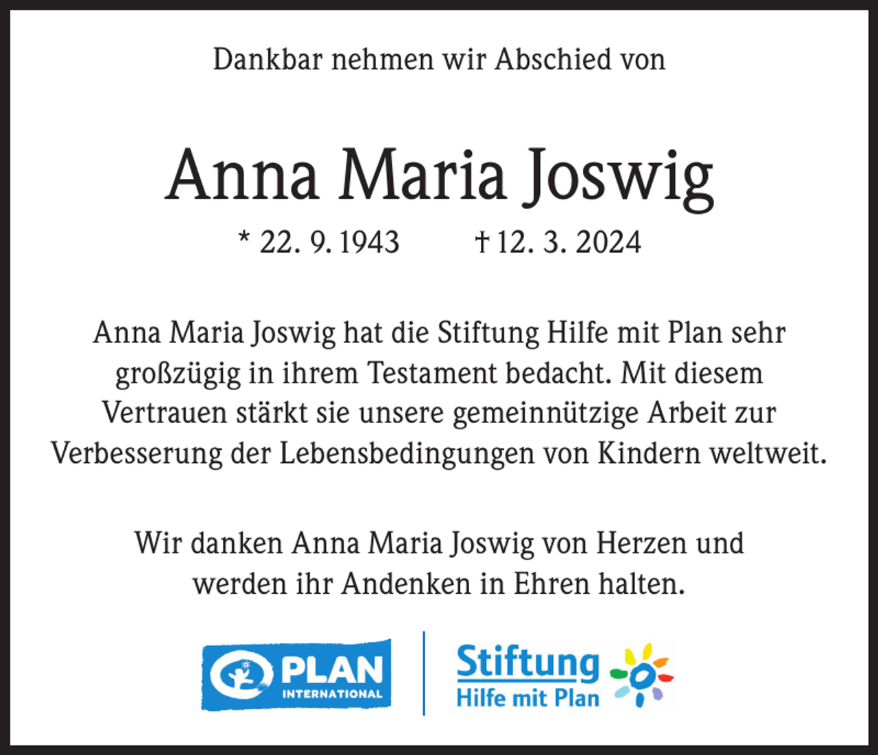 <p>Dankbar nehmen wir Abschied von</p><p>Anna Maria Joswig<br />* 22. 9. 1943</p><p>† 12. 3. 2024</p><p>Anna Maria Joswig hat die Stiftung Hilfe mit Plan sehr<br />großzügig in ihrem Testament bedacht. Mit diesem<br />Vertrauen stärkt sie unsere gemeinnützige Arbeit zur<br />Verbesserung der Lebensbedingungen von Kindern weltweit.<br />Wir danken Anna Maria Joswig von Herzen und<br />werden ihr Andenken in Ehren halten.</p>