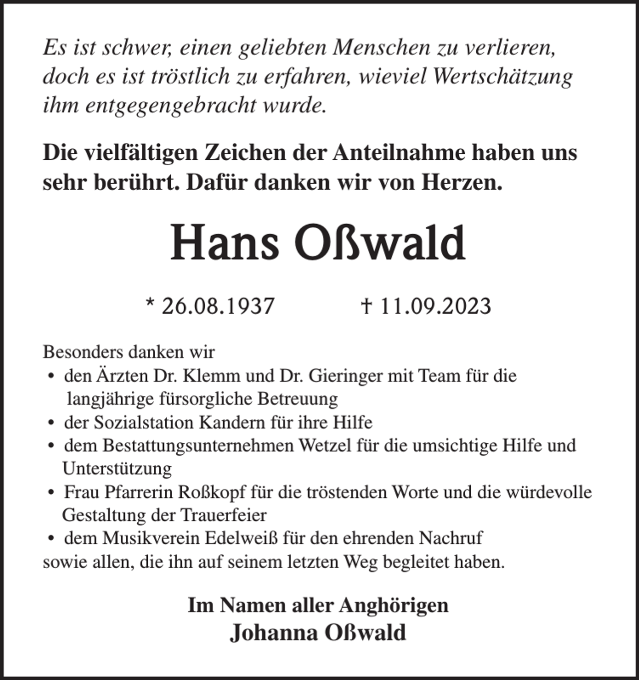 <p>Es ist schwer, einen geliebten Menschen zu verlieren,<br />doch es ist tröstlich zu erfahren, wieviel Wertschätzung<br />ihm entgegengebracht wurde.<br />Die vielfältigen Zeichen der Anteilnahme haben uns<br />sehr berührt. Dafür danken wir von Herzen.</p><p>Hans Oßwald<br />* 26.08.1937</p><p>† 11.09.2023</p><p>Besonders danken wir<br />• den Ärzten Dr. Klemm und Dr. Gieringer mit Team für die<br />langjährige fürsorgliche Betreuung<br />• der Sozialstation Kandern für ihre Hilfe<br />• dem Bestattungsunternehmen Wetzel für die umsichtige Hilfe und<br />Unterstützung<br />• Frau Pfarrerin Roßkopf für die tröstenden Worte und die würdevolle<br />Gestaltung der Trauerfeier<br />• dem Musikverein Edelweiß für den ehrenden Nachruf<br />sowie allen, die ihn auf seinem letzten Weg begleitet haben.</p><p>Im Namen aller Anghörigen</p><p>Johanna Oßwald</p>