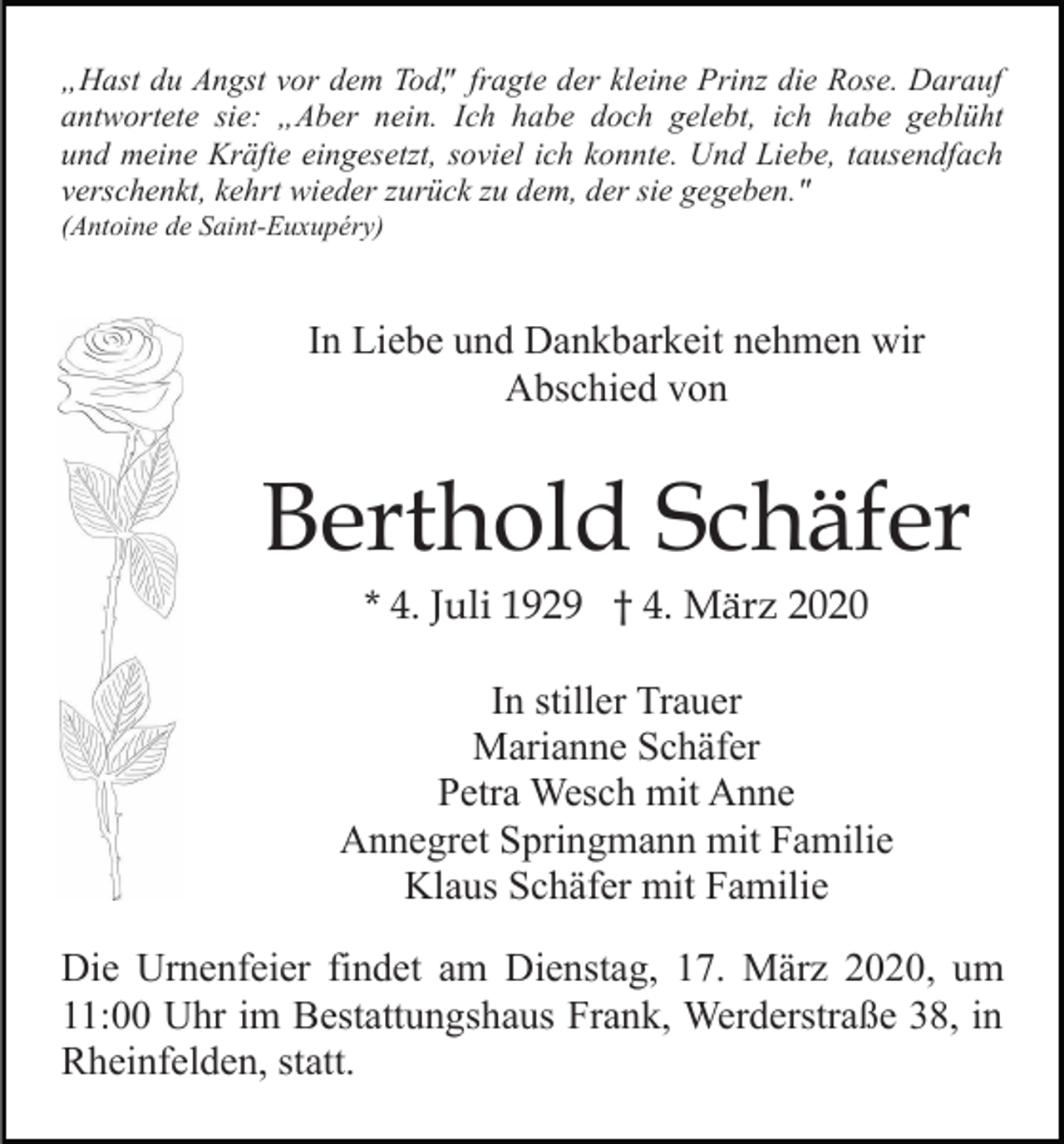 <p>„Hast du Angst vor dem Tod", fragte der kleine Prinz die Rose. Darauf<br />antwortete sie: „Aber nein. Ich habe doch gelebt, ich habe geblüht<br />und meine Kräfte eingesetzt, soviel ich konnte. Und Liebe, tausendfach<br />verschenkt, kehrt wieder zurück zu dem, der sie gegeben."<br />(Antoine de Saint-Euxupéry)</p><p>In Liebe und Dankbarkeit nehmen wir<br />Abschied von</p><p>Berthold Schäfer<br />* 4. Juli 1929 † 4. März 2020<br />In stiller Trauer<br />Marianne Schäfer<br />Petra Wesch mit Anne<br />Annegret Springmann mit Familie<br />Klaus Schäfer mit Familie<br />Die Urnenfeier findet am Dienstag, 17. März 2020, um<br />11:00 Uhr im Bestattungshaus Frank, Werderstraße 38, in<br />Rheinfelden, statt.</p>